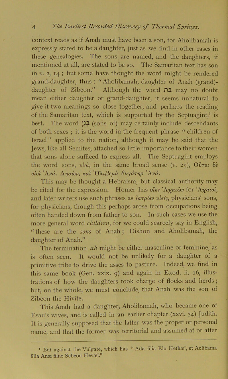 context reads as if Anah must have been a son, for Aholibamah is expressly stated to be a daughter, just as we find in other cases in these genealogies. The sons are named, and the daughters, if mentioned at all, are stated to be so. The Samaritan text has son in v. 2, 14 ; but some have thought the word might be rendered grand-daughter, thus : “ Aholibamah, daughter of Anah (grand)- daughter of Zibeon.” Although the word may no doubt mean either daughter or grand-daughter, it seems unnatural to give it two meanings so close together, and perhaps the reading of the Samaritan text, which is supported by the Septuagint,1 is best. The word (sons of) may certainly include descendants of both sexes ; it is the word in the frequent phrase “ children of Israel ” applied to the nation, although it may be said that the Jews, like all Semites, attached so little importance to their women that sons alone sufficed to express all. The Septuagint employs the word sons, viol, in the same broad sense (v. 25), Ovtoo Be viol ’Am. Epacov, teal O\i/3ep,a dvyaTpp ’Am. This may be thought a Hebraism, but classical authority may be cited for the expression. Homer has ule? 'Aycuosv for ’A%atot, and later writers use such phrases as iarpwv viels, physicians’ sons, for physicians, though this perhaps arose from occupations being often handed down from father to son. In such cases we use the more general word children, for we could scarcely say in English, “ these are the sons of Anah ; Dishon and Aholibamah, the daughter of Anah.” The termination ah might be either masculine or feminine, as is often seen. It would not be unlikely for a daughter of a primitive tribe to drive the asses to pasture. Indeed, we find in this same book (Gen. xxix. 9) and again in Exod. ii. 16, illus- trations of how the daughters took charge of flocks and herds; but, on the whole, we must conclude, that Anah was the son of Zibeon the Hivite. This Anah had a daughter, Aholibamah, who became one of Esau’s wives, and is called in an earlier chapter (xxvi. 34) Judith. It is generally supposed that the latter was the proper or personal name, and that the former was territorial and assumed at or after 1 But against the Vulgate, which has 11 Ada filia Elo Hethad, et Aolibama filia Anae filial Sebeon Hevaei.”