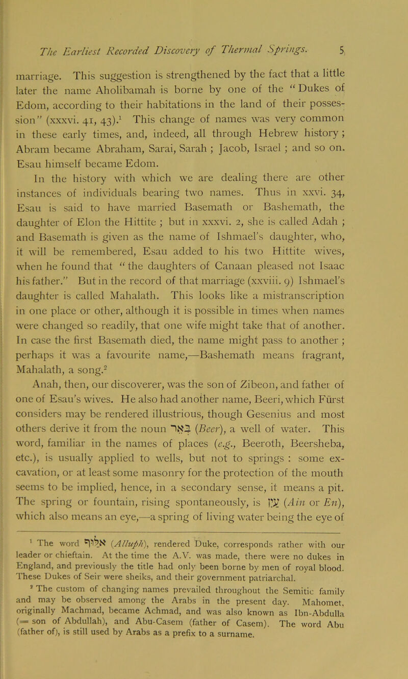 marriage. This suggestion is strengthened by the fact that a little later the name Aholibamah is borne by one of the “ Dukes of Edom, according to their habitations in the land of their posses- sion” (xxxvi. 41, 43).* 1 This change of names was very common in these early times, and, indeed, all through Hebrew history ; Abram became Abraham, Sarai, Sarah ; Jacob, Israel ; and so on. Esau himself became Edom. In the history with which we are dealing there are other instances of individuals bearing two names. Thus in xxvi. 34, Esau is said to have married Basemath or Bashemath, the daughter of Elon the Hittite ; but in xxxvi. 2, she is called Adah ; and Basemath is given as the name of Ishmael’s daughter, who, it will be remembered, Esau added to his two Hittite wives, when he found that “ the daughters of Canaan pleased not Isaac his father.” But in the record of that marriage (xxviii. 9) Ishmael's daughter is called Mahalath. This looks like a mistranscription in one place or other, although it is possible in times when names were changed so readily, that one wife might take that of another. In case the first Basemath died, the name might pass to another ; perhaps it was a favourite name,—Bashemath means fragrant, Mahalath, a song.2 Anah, then, our discoverer, was the son of Zibeon, and father of one of Esau’s wives. He also had another name, Beeri, which Fiirst considers may be rendered illustrious, though Gesenius and most others derive it from the noun {Beer), a well of water. This word, familiar in the names of places (e.g., Beeroth, Beersheba, etc.), is usually applied to wells, but not to springs : some ex- cavation, or at least some masonry for the protection of the mouth seems to be implied, hence, in a secondary sense, it means a pit. The spring or fountain, rising spontaneously, is ^ {Ain or En), which also means an eye,—a spring of living water being the eye of 1 The word (.Allnph), rendered Duke, corresponds rather with our leader or chieftain. At the time the A.V. was made, there were no dukes in England, and previously the title had only been borne by men of royal blood. These Dukes of Seir were sheiks, and their government patriarchal. 1 The custom of changing names prevailed throughout the Semitic family and may be observed among the Arabs in the present day. Mahomet, originally Machmad, became Achmad, and was also known as Ibn-Abdulla (= son of Abdullah), and Abu-Casem (father of Casern). The word Abu (father of), is still used by Arabs as a prefix to a surname.