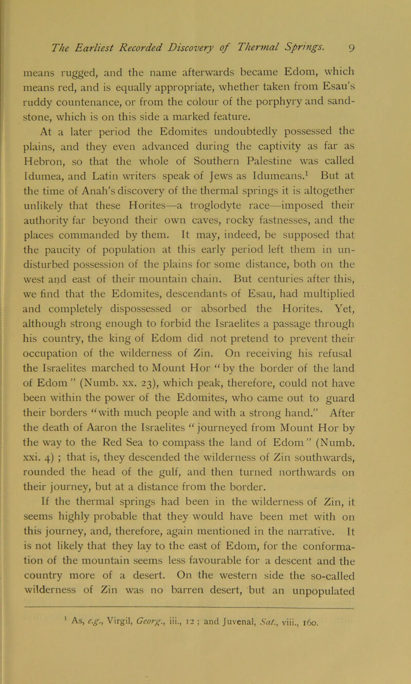 means rugged, and the name afterwards became Edom, which means red, and is equally appropriate, whether taken from Esau’s ruddy countenance, or from the colour of the porphyry and sand- stone, which is on this side a marked feature. At a later period the Edomites undoubtedly possessed the plains, and they even advanced during the captivity as far as Hebron, so that the whole of Southern Palestine was called Idumea, and Latin writers speak of Jews as Idumeans.1 But at the time of Anah’s discovery of the thermal springs it is altogether unlikely that these Horites—a troglodyte race—imposed their authority far beyond their own caves, rocky fastnesses, and the places commanded by them. It may, indeed, be supposed that the paucity of population at this early period left them in un- disturbed possession of the plains for some distance, both on the west and east of their mountain chain. But centuries after this, we find that the Edomites, descendants of Esau, had multiplied and completely dispossessed or absorbed the Horites. Yet, although strong enough to forbid the Israelites a passage through his country, the king of Edom did not pretend to prevent their occupation of the wilderness of Zin. On receiving his refusal the Israelites marched to Mount Hor “ by the border of the land of Edom ” (Numb. xx. 23), which peak, therefore, could not have been within the power of the Edomites, who came out to guard their borders “with much people and with a strong hand.” After the death of Aaron the Israelites “journeyed from Mount Hor by the way to the Red Sea to compass the land of Edom” (Numb, xxi. 4) ; that is, they descended the wilderness of Zin southwards, rounded the head of the gulf, and then turned northwards on their journey, but at a distance from the border. If the thermal springs had been in the wilderness of Zin, it seems highly probable that they would have been met with on this journey, and, therefore, again mentioned in the narrative. It is not likely that they lay to the east of Edom, for the conforma- tion of the mountain seems less favourable for a descent and the country more of a desert. On the western side the so-called wilderness of Zin was no barren desert, but an unpopulated As, c.g, Virgil, Georg., iii., 12 ; and Juvenal, Sat., viii., 160.