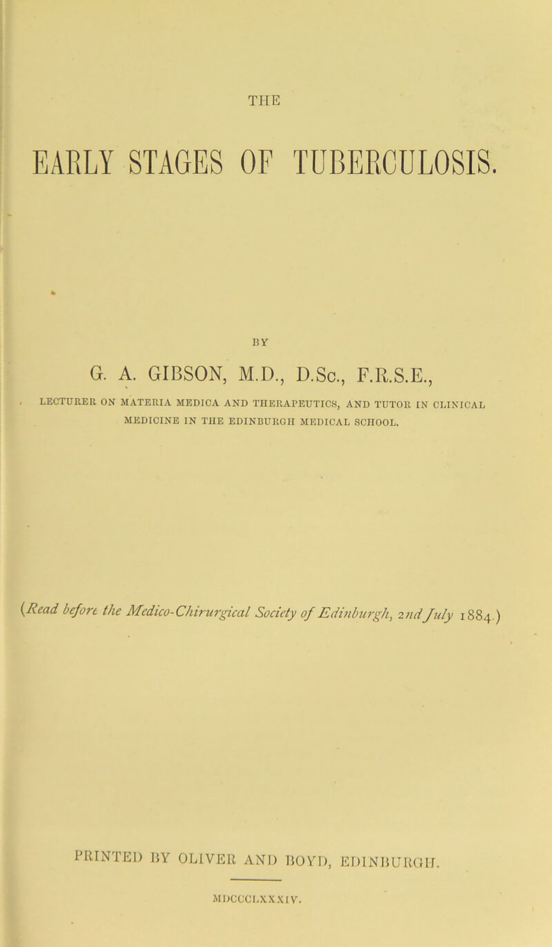 THE EARLY STAGES OF TUBERCULOSIS. BY G. A. GIBSON, M.D., D.So., F.R.S.E., LECTURER ON MATERIA MEDICA AND TIIERArEUTIC.S, AND TUTOR IN CLINICAL MEDICINE IN THE EDINBURGH MEDICAL SCHOOL. {Read before the Medico-Chirurgical Society of Edinburgh, 2nd July 1884 ) PRINTEJ) HY OLIVER AND BOYD, EDINBUROD MDCCCI.XX.'UV.