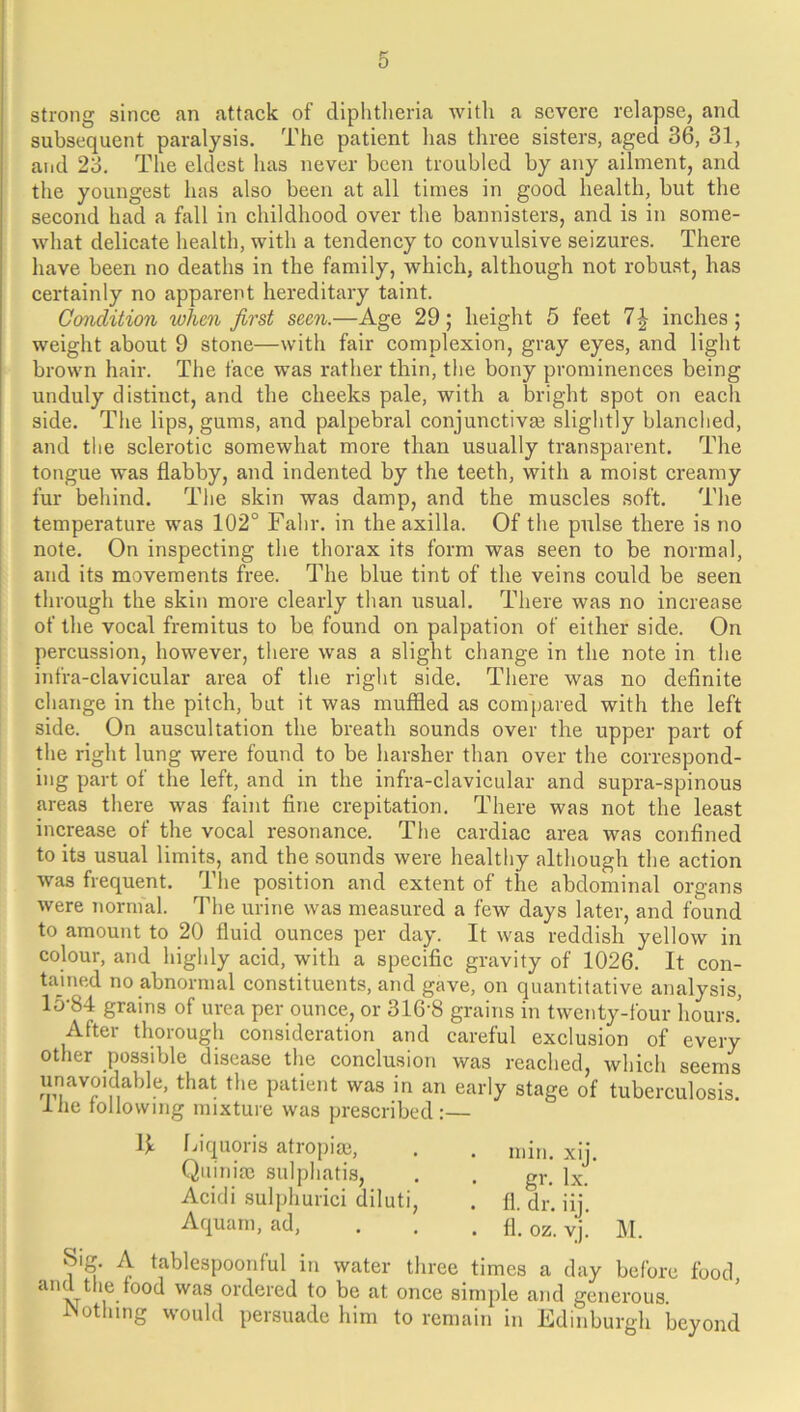 strong since an attack of diphtheria with a severe relapse, and subsequent paralysis. The patient has three sisters, aged 36, 31, and 23. The eldest has never been troubled by any ailment, and the youngest has also been at all times in good health, but the second had a fall in childhood over the bannisters, and is in some- what delicate health, with a tendency to convulsive seizures. There have been no deaths in the family, which, although not robust, has certainly no apparent hereditary taint. Condition when first seen.—Age 29; height 5 feet inches; weight about 9 stone—with fair complexion, gray eyes, and light brown hair. The face was rather thin, the bony prominences being unduly distinct, and the cheeks pale, with a bright spot on each side. The lips, gums, and palpebral conjunctivse slightly blanched, and the sclerotic somewhat more than usually transparent. The tongue was flabby, and indented by the teeth, with a moist creamy fur behind. The skin was damp, and the muscles soft. The temperature was 102° Fahr. in the axilla. Of the pulse there is no note. On inspecting the thorax its form was seen to be normal, and its movements free. The blue tint of the veins could be seen through the skin more clearly than usual. There was no increase of the vocal fremitus to be found on palpation of either side. On percussion, however, there was a slight change in the note in the infra-clavicular area of the right side. There was no definite change in the pitch, but it was muffled as compared with the left side. On auscultation the breath sounds over the upper part of the right lung were found to be harsher than over the correspond- ing part of the left, and in the infra-clavicular and supra-spinous areas there was faint fine crepitation. There was not the least increase of the vocal resonance. The cardiac area was confined to its usual limits, and the sounds were healthy although the action was frequent. The position and extent of the abdominal organs were normal. The urine was measured a few days later, and found to amount to 20 fluid ounces per day. It was reddish yellow in colour, and highly acid, with a specific gravity of 1026. It con- tained no abnormal constituents, and gave, on quantitative analysis, 15-84 grains of urea per ounce, or 316'8 grains in twenty-four hours’ After thorough consideration and careful exclusion of every other possible disease the conclusion was reached, which seems unavoidable, that the patient was in an early stage of tuberculosis, ihe tollowing mixture was prescribed:— Ijl: In'quoris atropim, Qiiinias sulphatis, Acicli sulphurici diluti, Aquani, ad, Sig. A tablespoonful in water three times a day before food and the food was ordered to be at once simple and generous. iNothmg would persuade him to remain in Edinburgh beyond • min. xij. gr. lx. . fl. dr. iij. . fl. oz. yj. M.