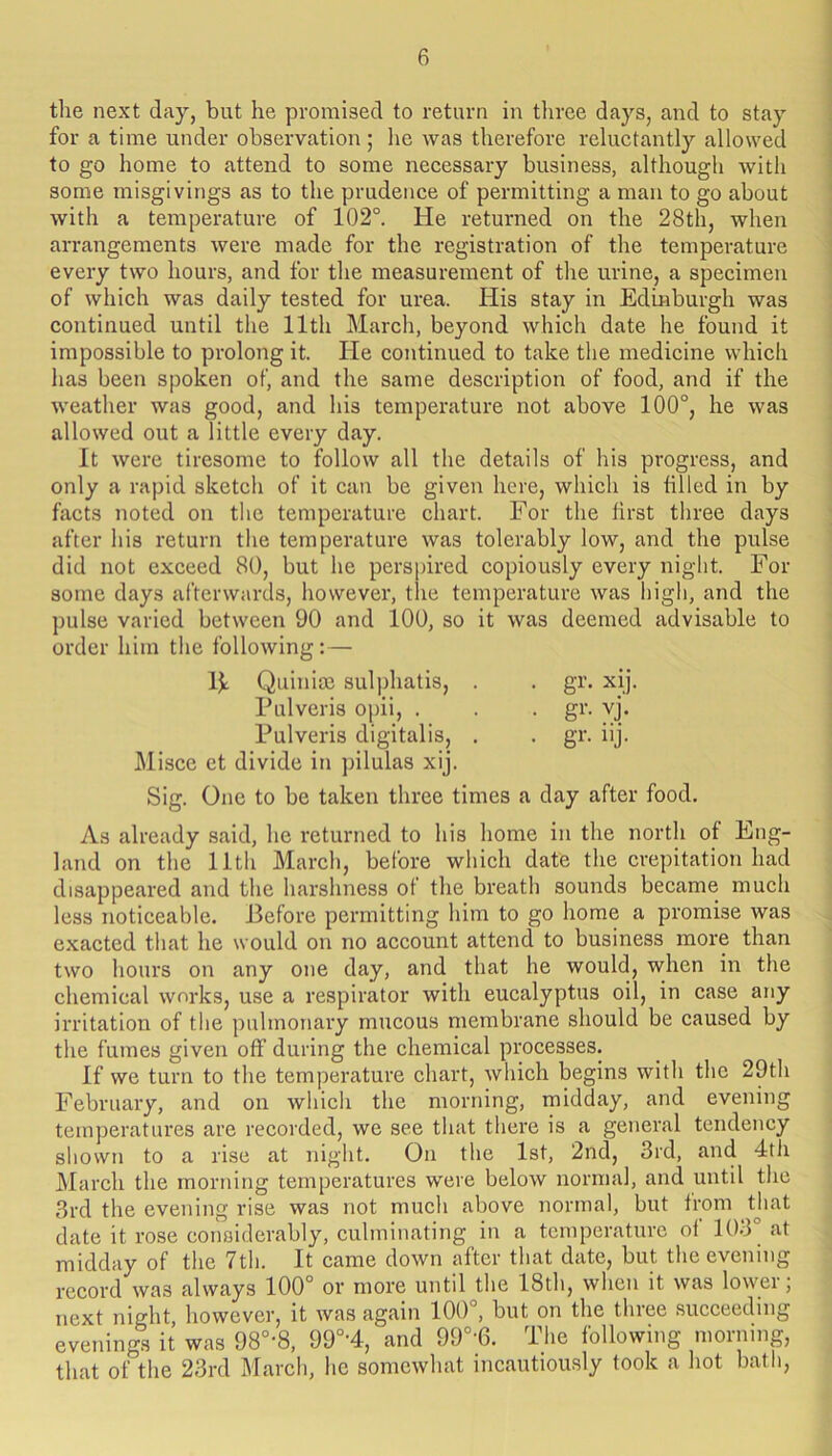 the next day, but he promised to return in tliree days, and to stay for a time under observation; he was therefore reluctantly allowed to go home to attend to some necessary business, although with some misgivings as to the prudence of permitting a man to go about with a temperature of 102°. He returned on the 28th, when arrangements were made for the registration of the temperature every two hours, and for the measurement of the urine, a specimen of which was daily tested for urea. His stay in Edinburgh was continued until the 11th March, beyond which date he found it impossible to prolong it. He continued to take the medicine which has been spoken of, and the same description of food, and if the weather was good, and his temperature not above 100°, he was allowed out a little every day. It were tiresome to follow all the details of his progress, and only a rapid sketch of it can be given here, whieh is tilled in by fivcts noted on the temperature chart. For the first three days after his return the temperature was tolerably low, and the pulse did not exceed 80, but he perspired copiously every night. For some days afterwards, however, the temperature was high, and the pulse varied between 90 and 100, so it was deemed advisable to order him the following: — IJ: Quinim sulphatis, . . gr. xij. Pulveris opii, . . . gr. vj. Pulveris digitalis, . . gr. iij. Misce et divide in pilulas xij. Sig. One to be taken three times a day after food. As already said, he returned to his home in the north of Eng- land on the 11th March, before which date the crepitation had disappeared and the harshness of the breath sounds became much less noticeable. Jlefore permitting him to go home a promise was exacted that he would on no account attend to business more than two hours on any one day, and that he would, when in the chemical works, use a respirator with eucalyptus oil, in case any irritation of the pulmonary mucous membrane should be caused by the fumes given off during the chemical processes. If we turn to the temperature chart, which begins with the 29th February, and on which the morning, midday, and evening temperatures are recorded, we see that there is a general tendency shown to a rise at night. On the 1st, 2nd, 3rd, and 4tix March the morning temperatures were below normal, and until the 3rd the evening rise was not much above normal, but from that date it rose considerably, culminating in a temperature of 103° at midday of the 7th. It came down after that date, but the evening record was always 100° or more until the 18th, when it was lower; next night however, it was again 100 , but on the three succeeding evenings it was 98°-8, 99°'4, and 99°-6. The following morning, that of the 23rd March, he somewhat incautiously took a hot bath.