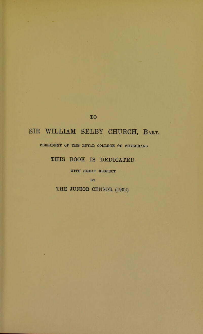 TO SIE WILLIAM SELBY CHUKCH, Bart. PRESIDENT OP THE ROYAL COLLEGE OF PHYSICIANS THIS BOOK IS DEDICATED WITH GREAT RESPECT BY THE JUNIOR CENSOR (1902)