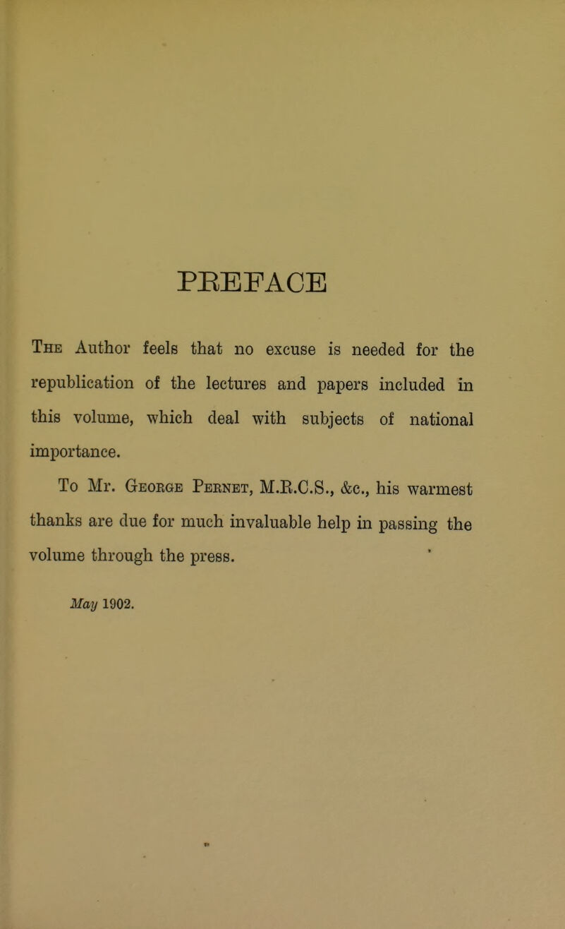 PEEFACE The Author feels that no excuse is needed for the republication of the lectures and papers included in this volume, which deal with subjects of national importance. To Mr. Geoege Peenet, M.E.C.S., &c., his warmest thanks are due for much invaluable help in passing the volume through the press. May 1902,