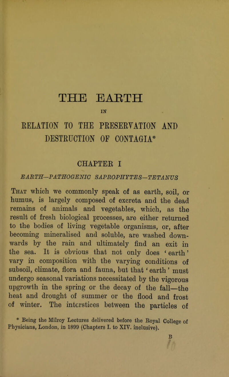 THE EAETH IN EELATION TO THE PRESEEYATION AND DESTRUCTION OF CONTAGIA* CHAPTEK I EARTH—PATHOGENIC SAPROPHYTES—TETANUS That which we commonly speak of as earth, soil, or humus, is largely composed of excreta and the dead remains of animals and vegetables, which, as the result of fresh biological processes, are either returned to the bodies of living vegetable organisms, or, after becoming mineralised and soluble, are washed down- wards by the rain and ultimately find an exit in the sea. It is obvious that not only does * earth' vary in composition with the varying conditions of subsoil, climate, flora and fauna, but that * earth' must undergo seasonal variations necessitated by the vigorous upgrowth in the spring or the decay of the fall—the heat and drought of summer or the flood and frost of winter. The interstices between the particles of * Being the Milroy Lectures delivered before the Eoyal College of Physicians, London, in 1899 (Chapters L to XIV. inclusive). B /