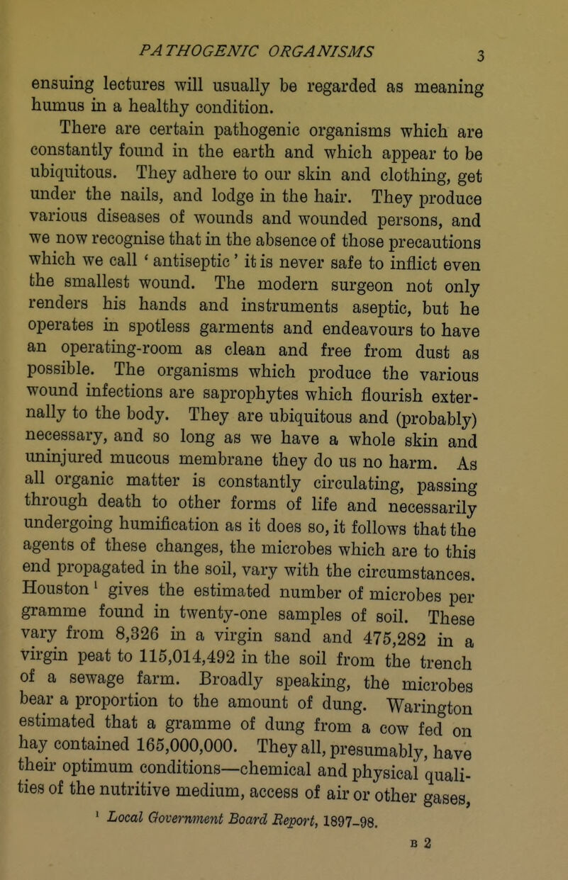 PATHOGENIC ORGANISMS ensuing lectures will usually be regarded as meaning humus in a healthy condition. There are certain pathogenic organisms which are constantly found in the earth and which appear to be ubiquitous. They adhere to our skin and clothing, get under the nails, and lodge in the hair. They produce various diseases of wounds and wounded persons, and we now recognise that in the absence of those precautions which we call ' antiseptic' it is never safe to inflict even the smallest wound. The modern surgeon not only renders his hands and instruments aseptic, but he operates in spotless garments and endeavours to have an operating-room as clean and free from dust as possible. The organisms which produce the various wound infections are saprophytes which flourish exter- nally to the body. They are ubiquitous and (probably) necessary, and so long as we have a whole skin and uninjured mucous membrane they do us no harm. As all organic matter is constantly circulating, passing through death to other forms of life and necessarily undergoing humification as it does so, it follows that the agents of these changes, the microbes which are to this end propagated in the soil, vary with the circumstances. Houston' gives the estimated number of microbes per gramme found in twenty-one samples of soil. These vary from 8,326 in a virgin sand and 475,282 in a virgin peat to 115,014,492 in the soil from the trench of a sewage farm. Broadly speaking, the microbes bear a proportion to the amount of dung. Warington estimated that a gramme of dung from a cow fed on hay contained 165,000,000. They all, presumably, have their optimum conditions—chemical and physical quali- ties of the nutritive medium, access of air or other gases, ' Local Qovernment Board Beport, 1897-98. B 2