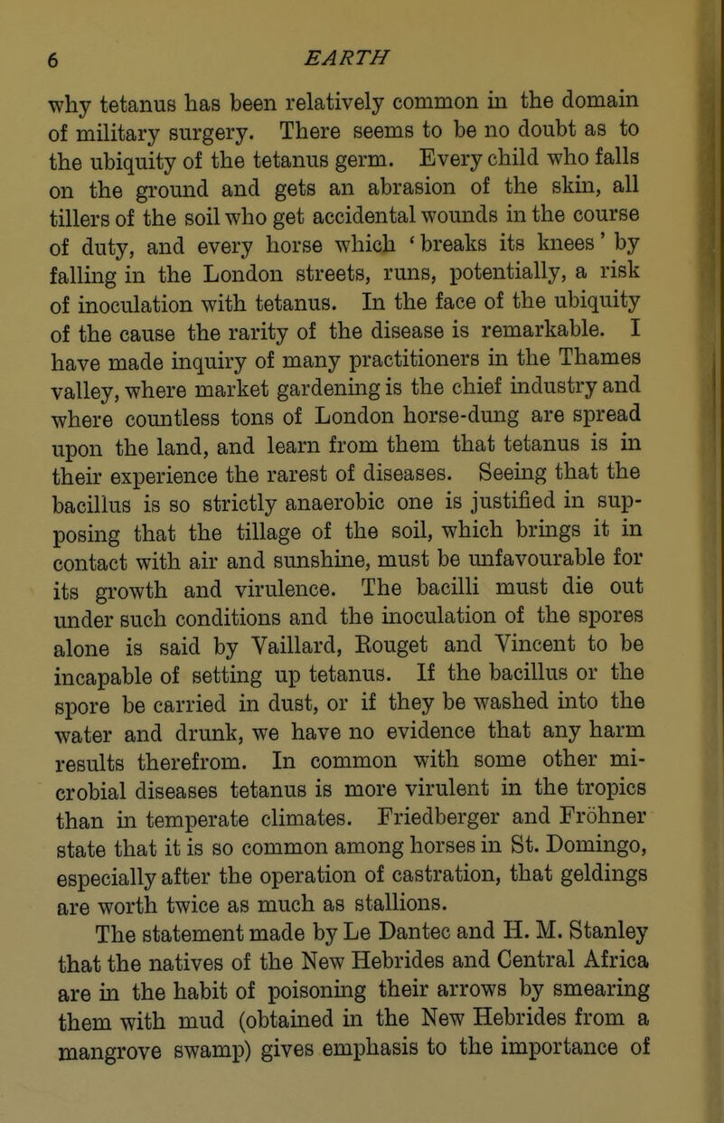 why tetanus has been relatively common m the domain of military surgery. There seems to be no doubt as to the ubiquity of the tetanus germ. Every child who falls on the ground and gets an abrasion of the skin, all tillers of the soil who get accidental wounds in the course of duty, and every horse which ' breaks its knees' by falling in the London streets, runs, potentially, a risk of inoculation with tetanus. In the face of the ubiquity of the cause the rarity of the disease is remarkable. I have made inquiry of many practitioners in the Thames valley, where market gardening is the chief industry and where countless tons of London horse-dung are spread upon the land, and learn from them that tetanus is in their experience the rarest of diseases. Seeing that the bacillus is so strictly anaerobic one is justified in sup- posing that the tillage of the soil, which brings it in contact with air and sunshine, must be mifavourable for its growth and virulence. The bacilli must die out under such conditions and the inoculation of the spores alone is said by Vaillard, Kouget and Vincent to be incapable of setting up tetanus. If the bacillus or the spore be carried in dust, or if they be washed into the water and drunk, we have no evidence that any harm results therefrom. In common with some other mi- crobial diseases tetanus is more virulent in the tropics than in temperate climates. Friedberger and Frohner state that it is so common among horses in St. Domingo, especially after the operation of castration, that geldings are worth twice as much as stallions. The statement made by Le Dantec and H. M. Stanley that the natives of the New Hebrides and Central Africa are in the habit of poisoning their arrows by smearing them with mud (obtained in the New Hebrides from a mangrove swamp) gives emphasis to the importance of