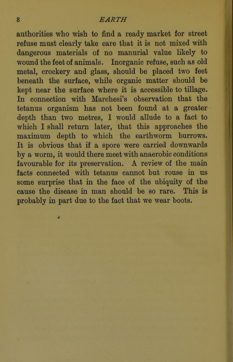 authorities who wish to find a ready market for street refuse must clearly take care that it is not mixed with dangerous materials of no manurial value likely to wound the feet of animals. Inorganic refuse, such as old metal, crockery and glass, should be placed two feet beneath the surface, while organic matter should be kept near the surface where it is accessible to tillage. In connection with Marchesi's observation that the tetanus organism has not been found at a greater depth than two metres, I would allude to a fact to which I shall return later, that this approaches the maximum depth to which the earthworm burrows. It is obvious that if a spore were carried downwards by a worm, it would there meet with anaerobic conditions favourable for its preservation. A review of the main facts connected with tetanus cannot but rouse in us some surprise that in the face of the ubiquity of the cause the disease in man should be so rare. This is probably in part due to the fact that we wear boots.