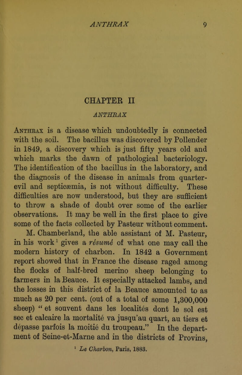 CHAPTER II Antheax is a disease which undoubtedly is connected with the soil. The bacillus was discovered by Pollender in 1849, a discovery which is just fifty years old and which marks the dawn of pathological bacteriology. The identification of the bacillus in the laboratory, and the diagnosis of the disease in animals from quarter- evil and septicaemia, is not without difficulty. These difficulties are now understood, but they are sufficient to throw a shade of doubt over some of the earlier observations. It may be well in the first place to give some of the facts collected by Pasteur without comment. M. Chamberland, the able assistant of M. Pasteur, in his work ^ gives a resicmS of what one may call the modern history of charbon. In 1842 a Government report showed that in France the disease raged among the flocks of half-bred merino sheep belonging to farmers in laBeauce. It especially attacked lambs, and the losses in this district of la Beauce amounted to as much as 20 per cent, (out of a total of some 1,300,000 sheep)  et souvent dans les localites dont le sol est sec et calcaire la mortalite va jusqu'au quart, au tiers et depasse parfois la moitie du troupeau. In the depart- ment of Seine-et-Marne and in the districts of Provins, ^ Le Charbon, Paris, 1883.