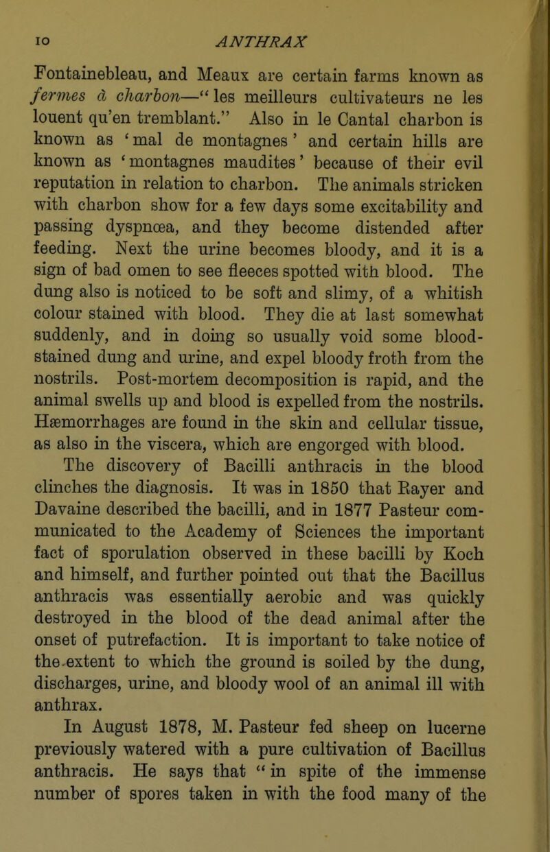 Fontainebleau, and Meaux are certain farms known as fermes d charbon— les meilleurs cultivateurs ne les louent qu'en tremblant. Also in le Cantal charbon is known as * mal de montagnes ' and certain hills are known as 'montagnes maudites' because of their evil reputation in relation to charbon. The animals stricken with charbon show for a few days some excitability and passing dyspnoea, and they become distended after feeding. Next the urine becomes bloody, and it is a sign of bad omen to see fleeces spotted with blood. The dung also is noticed to be soft and slimy, of a whitish colour stained with blood. They die at last somewhat suddenly, and in doing so usually void some blood- stained dung and urine, and expel bloody froth from the nostrils. Post-mortem decomposition is rapid, and the animal swells up and blood is expelled from the nostrils. Haemorrhages are found in the skin and cellular tissue, as also in the viscera, which are engorged with blood. The discovery of Bacilli anthracis in the blood clinches the diagnosis. It was in 1850 that Eayer and Davaine described the bacilli, and in 1877 Pasteur com- municated to the Academy of Sciences the important fact of sporulation observed in these bacilli by Koch and himself, and further pointed out that the Bacillus anthracis was essentially aerobic and was quickly destroyed in the blood of the dead animal after the onset of putrefaction. It is important to take notice of the ^extent to which the ground is soiled by the dung, discharges, urine, and bloody wool of an animal ill with anthrax. In August 1878, M. Pasteur fed sheep on lucerne previously watered with a pure cultivation of Bacillus anthracis. He says that  in spite of the immense number of spores taken in with the food many of the