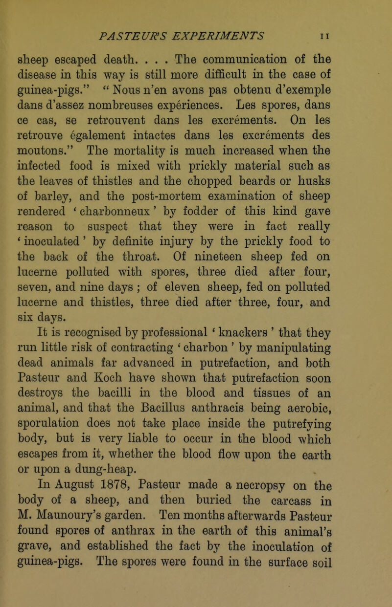 sheep escaped death. . . . The communication of the disease in this way is still more difi&cult in the case of guinea-pigs.  Nous n'en avons pas obtenu d'exemple dans d'assez nombreuses experiences. Les spores, dans ce cas, se retrouvent dans les excrements. On les retrouve egalement intactes dans les excrements des moutons. The mortality is much increased when the infected food is mixed with prickly material such as the leaves of thistles and the chopped beards or husks of barley, and the post-mortem examination of sheep rendered * charbonneux' by fodder of this kind gave reason to suspect that they were in fact really * inoculated' by definite injury by the prickly food to the back of the throat. Of nineteen sheep fed on lucerne polluted with spores, three died after four, seven, and nine days ; of eleven sheep, fed on polluted lucerne and thistles, three died after three, four, and six days. It is recognised by professional ' knackers ' that they run little risk of contracting ' charbon ' by manipulating dead animals far advanced in putrefaction, and both Pasteur and Koch have shown that putrefaction soon destroys the bacilli in the blood and tissues of an animal, and that the Bacillus anthracis being aerobic, sporulation does not take place inside the putrefying body, but is very liable to occur in the blood which escapes from it, whether the blood flow upon the earth or upon a dung-heap. In August 1878, Pasteur made a necropsy on the body of a sheep, and then buried the carcass in M. Maunoury's garden. Ten months afterwards Pasteur found spores of anthrax in the earth of this animal's grave, and established the fact by the inoculation of guinea-pigs. The spores were found in the surface soil