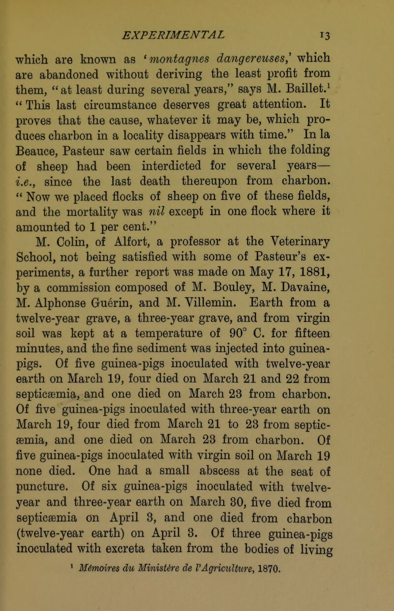 which are known as 'montagnes dangereuses, which are abandoned without deriving the least profit from them,  at least during several years, says M. Baillet.^ ** This last circumstance deserves great attention. It proves that the cause, whatever it may be, which pro- duces charbon in a locality disappears with time. In la Beauce, Pasteur saw certain fields in which the folding of sheep had been interdicted for several years— i.e., since the last death thereupon from charbon.  Now we placed flocks of sheep on five of these fields, and the mortality was nil except in one flock where it amounted to 1 per cent. M. Colin, of Alfort, a professor at the Veterinary School, not being satisfied with some of Pasteur's ex- periments, a further report was made on May 17, 1881, by a commission composed of M. Bouley, M. Davaine, M. Alphonse Guerin, and M. Villemin. Earth from a twelve-year grave, a three-year grave, and from virgin soil was kept at a temperature of 90° C. for fifteen minutes, and the fine sediment was injected into guinea- pigs. Of five guinea-pigs inoculated with twelve-year earth on March 19, four died on March 21 and 22 from septicaemia, and one died on March 23 from charbon. Of five guinea-pigs inoculated with three-year earth on March 19, four died from March 21 to 23 from septic- aemia, and one died on March 23 from charbon. Of five guinea-pigs inoculated with virgin soil on March 19 none died. One had a small abscess at the seat of puncture. Of six guinea-pigs inoculated with twelve- year and three-year earth on March 30, five died from septicaemia on April 3, and one died from charbon (twelve-year earth) on April 3. Of three guinea-pigs inoculated with excreta taken from the bodies of living • Mimoires du MinisUre de VAgrimlture, 1870.