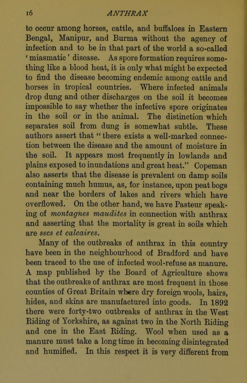 to occur among horses, cattle, and buffaloes in Eastern Bengal, Manipur, and Burma without the agency of infection and to be in that part of the world a so-called * miasmatic' disease. As spore formation requires some- thing like a blood heat, it is only what might be expected to find the disease becoming endemic among cattle and horses in tropical countries. Where infected animals drop dung and other discharges on the soil it becomes impossible to say whether the infective spore originates in the soil or in the animal. The distinction which separates soil from dung is somewhat subtle. These authors assert that there exists a well-marked connec- tion between the disease and the amount of moisture in the soil. It appears most frequently in lowlands and plains exposed to inundations and great heat. Copeman also asserts that the disease is prevalent on damp soils containing much humus, as, for instance, upon peat bogs and near the borders of lakes and rivers which have overflowed. On the other hand, we have Pasteur speak- ing of montagnes maudites in connection with anthrax and asserting that the mortality is great in soils which are sees et calcaires. Many of the outbreaks of anthrax in this country have been in the neighbourhood of Bradford and have been traced to the use of infected wool-refuse as manure. A map published by the Board of Agriculture shows that the outbreaks of anthrax are most frequent in those counties of Great Britain where dry foreign wools, hairs, hides, and skins are manufactured into goods. In 1892 there were forty-two outbreaks of anthrax in the West Biding of Yorkshire, as against two in the North Biding and one in the East Biding. Wool when used as a manure must take a long time in becoming disintegrated and humified. In this respect it is very different from