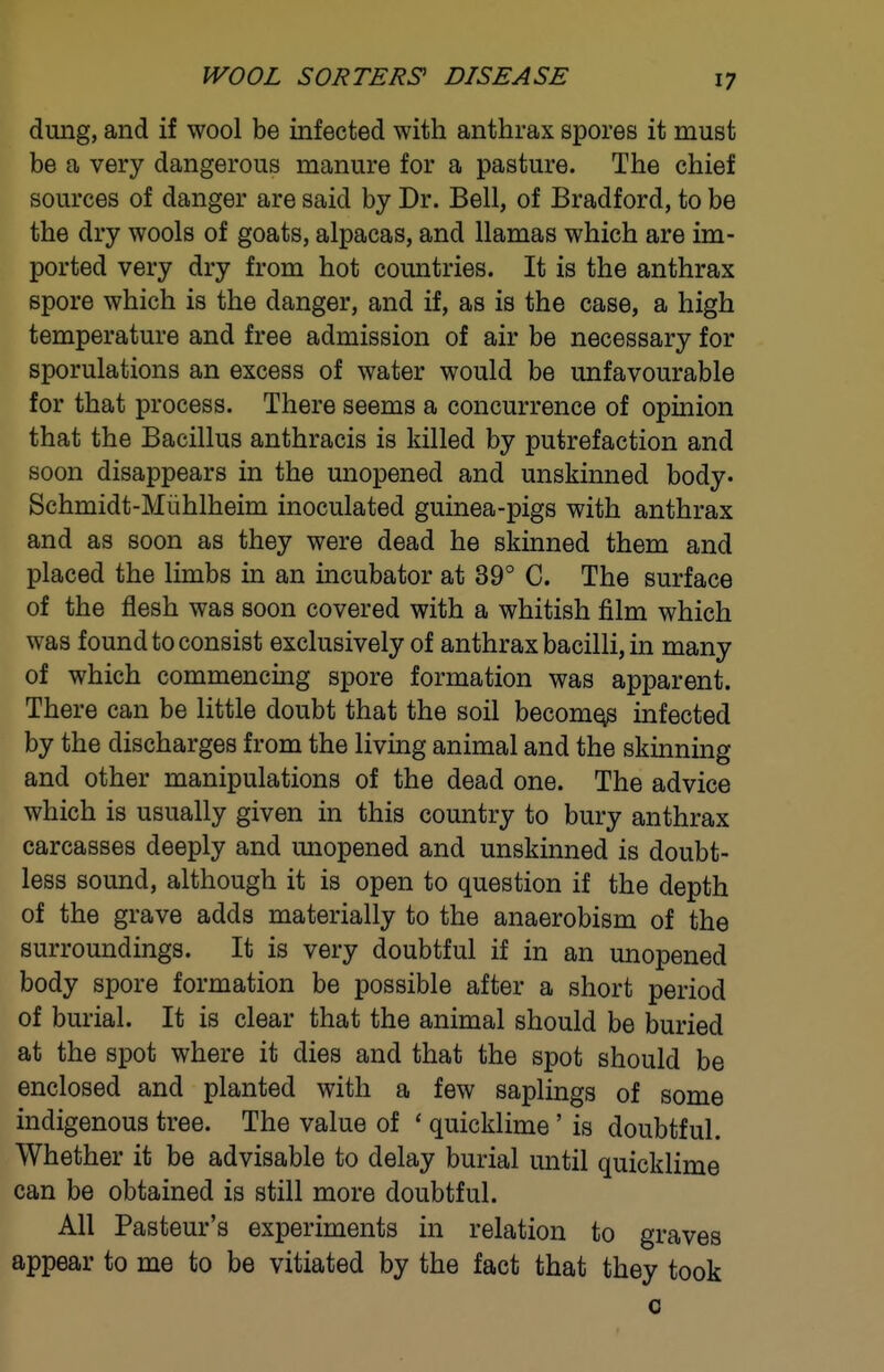 IVOOL SORTERS' DISEASE dung, and if wool be infected with anthrax spores it must be a very dangerous manure for a pasture. The chief sources of danger are said by Dr. Bell, of Bradford, to be the dry wools of goats, alpacas, and llamas which are im- ported very dry from hot countries. It is the anthrax spore which is the danger, and if, as is the case, a high temperature and free admission of air be necessary for sporulations an excess of water would be unfavourable for that process. There seems a concurrence of opinion that the Bacillus anthracis is killed by putrefaction and soon disappears in the miopened and unskinned body. Schmidt-Miihlheim inoculated guinea-pigs with anthrax and as soon as they were dead he skinned them and placed the limbs in an incubator at 39° C. The surface of the flesh was soon covered with a whitish film which was found to consist exclusively of anthrax bacilli, in many of which commencing spore formation was apparent. There can be little doubt that the soil become infected by the discharges from the living animal and the skinning and other manipulations of the dead one. The advice which is usually given in this country to bury anthrax carcasses deeply and unopened and unskinned is doubt- less sound, although it is open to question if the depth of the grave adds materially to the anaerobism of the surroundings. It is very doubtful if in an unopened body spore formation be possible after a short period of burial. It is clear that the animal should be buried at the spot where it dies and that the spot should be enclosed and planted with a few saplings of some indigenous tree. The value of ' quicklime' is doubtful. Whether it be advisable to delay burial until quicklime can be obtained is still more doubtful. All Pasteur's experiments in relation to graves appear to me to be vitiated by the fact that they took 0