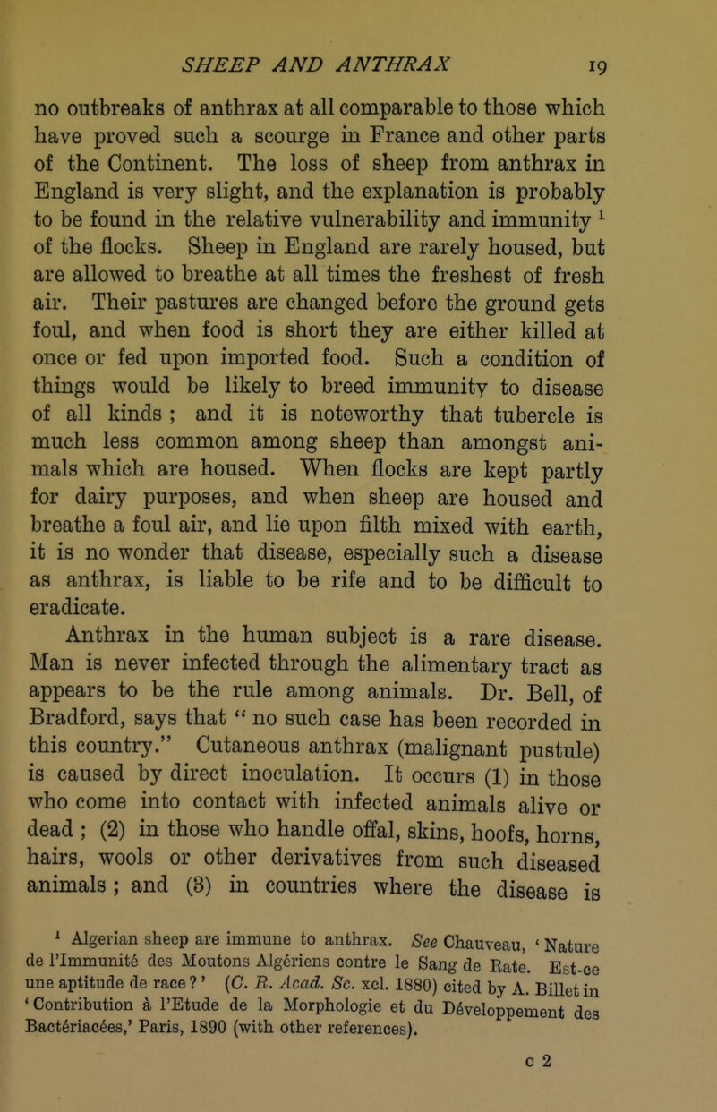 SHEEP AND ANTHRAX no outbreaks of anthrax at all comparable to those which have proved such a scourge in France and other parts of the Continent. The loss of sheep from anthrax in England is very slight, and the explanation is probably to be found in the relative vulnerability and immunity ^ of the flocks. Sheep in England are rarely housed, but are allowed to breathe at all times the freshest of fresh air. Their pastures are changed before the ground gets foul, and when food is short they are either killed at once or fed upon imported food. Such a condition of things would be likely to breed immunity to disease of all kinds ; and it is noteworthy that tubercle is much less common among sheep than amongst ani- mals which are housed. When flocks are kept partly for dairy purposes, and when sheep are housed and breathe a foul air, and lie upon filth mixed with earth, it is no wonder that disease, especially such a disease as anthrax, is liable to be rife and to be difficult to eradicate. Anthrax in the human subject is a rare disease. Man is never infected through the alimentary tract as appears to be the rule among animals. Dr. Bell, of Bradford, says that  no such case has been recorded in this country. Cutaneous anthrax (malignant pustule) is caused by direct inoculation. It occurs (1) in those who come into contact with infected animals alive or dead ; (2) in those who handle offal, skins, hoofs, horns, hairs, wools or other derivatives from such diseased animals; and (3) in countries where the disease is ^ Algerian sheep are immune to anthrax. See Chauveau, ' Nature de rimmunite cles Moutons Algerians centre le Sang de Kate. Est-oe une aptitude de race ? ' (C. R. Acad. Sc. xcl. 1880) cited by A. Billet in ' Contribution k I'Etude de la Morphologic et du Ddveloppement dea Bact6riac6es,' Paris, 1890 (with other references). c 2