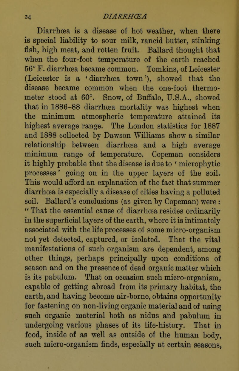 Diarrhoea is a disease of hot weather, when there is special liability to sour milk, rancid butter, stinking fish, high meat, and rotten fruit. Ballard thought that when the four-foot temperature of the earth reached 56° F. diarrhoea became common. Tomkins, of Leicester (Leicester is a * diarrhoea town'), showed that the disease became common when the one-foot thermo- meter stood at 60°. Snow, of Buffalo, U.S.A., showed that in 1886-88 diarrhoea mortality was highest when the minimum atmospheric temperature attained its highest average range. The London statistics for 1887 and 1888 collected by Dawson Williams show a similar relationship between diarrhoea and a high average minimum range of temperature. Copeman considers it highly probable that the disease is due to * microphytic processes' going on in the upper layers of the soil. This would afford an explanation of the fact that summer diarrhoea is especially a disease of cities having a polluted soil. Ballard's conclusions (as given by Copeman) were:  That the essential cause of diarrhoea resides ordinarily in the superficial layers of the earth, where it is intimately associated with the life processes of some micro-organism not yet detected, captured, or isolated. That the vital manifestations of such organism are dependent, among other things, perhaps principally upon conditions of season and on the presence of dead organic matter which is its pabulum. That on occasion such micro-organism, capable of getting abroad from its primary habitat, the earth, and having become air-borne, obtains opportunity for fastening on non-living organic material and of using such organic material both as nidus and pabulum in undergoing various phases of its life-history. That in food, inside of as well as outside of the human body, such micro-organism finds, especially at certain seasons,