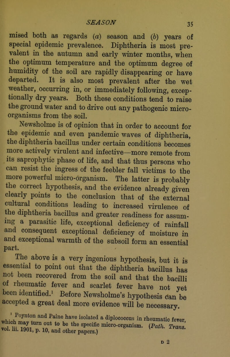 mised both as regards (a) season and (6) years of special epidemic prevalence. Diphtheria is most pre- valent in the autumn and early winter months, when the optimum temperature and the optimum degree of humidity of the soil are rapidly disappearing or have departed. It is also most prevalent after the wet weather, occurring in, or immediately following, excep- tionally dry years. Both these conditions tend to raise the ground water and to drive out any pathogenic micro- organisms from the soil. Newsholme is of opinion that in order to account for the epidemic and even pandemic waves of diphtheria, the diphtheria bacillus under certain conditions becomes more actively virulent and infective—more remote from its saprophytic phase of life, and that thus persons who can resist the ingress of the feebler fall victims to the more powerful micro-organism. The latter is probably the correct hypothesis, and the evidence already given clearly points to the conclusion that of the external cultural conditions leading to increased virulence of the diphtheria bacillus and greater readiness for assum- ing a parasitic life, exceptional deficiency of rainfall and consequent exceptional deficiency of moisture in and exceptional warmth of the subsoil form an essential part. The above is a very ingenious hypothesis, but it is essential to point out that the diphtheria bacillus has not been recovered from the soil and that the bacilli of rheumatic fever and scarlet fever have not yet been identified.' Before Newsholme's hypothesis (5an be accepted a great deal more evidence will be necessary. ' Poynton and Paine have isolated a diplococcus in rheumatic fever vol. ui. lyui, p. 10, and other papers.) D 2