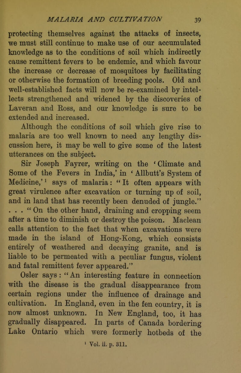 protecting themselves against the attacks of insects, we must still continue to make use of our accumulated knowledge as to the conditions of soil which indirectly cause remittent fevers to be endemic, and which favour the increase or decrease of mosquitoes by facilitating or otherwise the formation of breeding pools. Old and well-established facts will now be re-examined by intel- lects strengthened and widened by the discoveries of Laveran and Ross, and our knowledge is sure to be extended and increased. Although the conditions of soil which give rise to malaria are too well known to need any lengthy dis- cussion here, it may be well to give some of the latest utterances on the subject. Sir Joseph Fayrer, writing on the * Climate and Some of the Fevers in India,' in * Allbutt's System of Medicine,' ^ says of malaria:  It often appears with great virulence after excavation or turning up of soil, and in land that has recently been denuded of jungle. . . . On the other hand, draining and cropping seem after a time to diminish or destroy the poison. Maclean calls attention to the fact that when excavations were made in the island of Hong-Kong, which consists entirely of weathered and decaying granite, and is liable to be permeated with a peculiar fungus, violent and fatal remittent fever appeared. Osier says: An interesting feature in connection with the disease is the gradual disappearance from certain regions under the influence of drainage and cultivation. In England, even in the fen country, it is now almost unknown. In New England, too, it has gradually disappeared. In parts of Canada bordering Lake Ontario which were formerly hotbeds of the ' Vol. ii. p. 311.