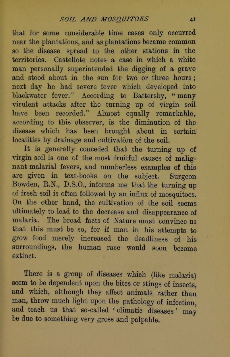 that for some considerable time cases only occurred near the plantations, and as plantations became common so the disease spread to the other stations in the territories. Castellote notes a case in which a white man personally superintended the digging of a grave and stood about in the sun for two or three hours ; next day he had severe fever which developed into blackwater fever. According to Battersby,  many virulent attacks after the turning up of virgin soil have been recorded. Almost equally remarkable, according to this observer, is the diminution of the disease which has been brought about in certain localities by drainage and cultivation of the soil. It is generally conceded that the turning up of virgin soil is one of the most fruitful causes of malig- nant malarial fevers, and numberless examples of this are given in text-books on the subject. Surgeon Bowden, E.N., D.S.O., informs me that the turning up of fresh soil is often followed by an influx of mosquitoes. On the other hand, the cultivation of the soil seems ultimately to lead to the decrease and disappearance of malaria. The broad facts of Nature must convince us that this must be so, for if man in his attempts to grow food merely increased the deadliness of his surroundings, the human race would soon become extinct. There is a group of diseases which (like malaria) seem to be dependent upon the bites or stings of insects, and which, although they affect animals rather than man, throw much light upon the pathology of infection, and teach us that so-called ' climatic diseases' may be due to something very gross and palpable.