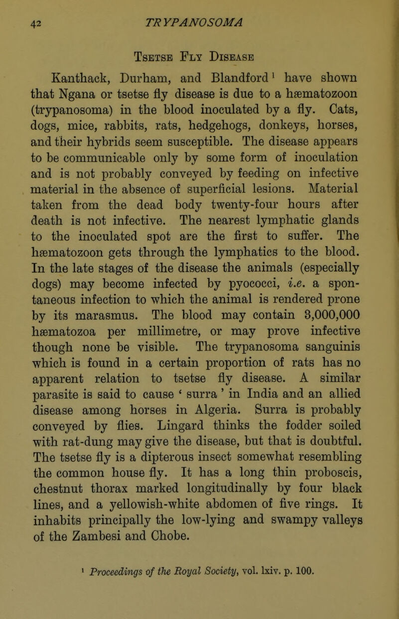 TRYPANOSOMA Tsetse Fly Disease Kanthack, Durham, and Blandford' have shown that Ngana or tsetse fly disease is due to a haematozoon (trypanosoma) in the blood inoculated by a fly. Cats, dogs, mice, rabbits, rats, hedgehogs, donkeys, horses, and their hybrids seem susceptible. The disease appears to be communicable only by some form of inoculation and is not probably conveyed by feeding on infective material in the absence of superficial lesions. Material taken from the dead body twenty-four hours after death is not infective. The nearest lymphatic glands to the inoculated spot are the first to suffer. The heematozoon gets through the lymphatics to the blood. In the late stages of the disease the animals (especially dogs) may become infected by pyococci, i.e. a spon- taneous infection to which the animal is rendered prone by its marasmus. The blood may contain 3,000,000 haematozoa per millimetre, or may prove infective though none be visible. The trypanosoma sanguinis which is found in a certain proportion of rats has no apparent relation to tsetse fly disease. A similar parasite is said to cause ' surra ' in India and an allied disease among horses in Algeria. Surra is probably conveyed by flies. Lingard thinks the fodder soiled with rat-dung may give the disease, but that is doubtful. The tsetse fly is a dipterous insect somewhat resembling the common house fly. It has a long thin proboscis, chestnut thorax marked longitudinally by four black lines, and a yellowish-white abdomen of five rings. It inhabits principally the low-lying and swampy valleys of the Zambesi and Chobe. ' Proceedings of the Royal Society, vol. Ixiv. p. 100.