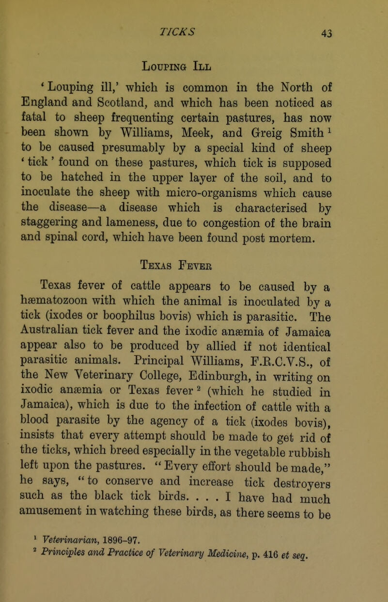 LoupiNG III *■ Louping ill,' which is common in the North of England and Scotland, and which has been noticed as fatal to sheep frequenting certain pastures, has now been shown by Williams, Meek, and Greig Smith ^ to be caused presumably by a special kind of sheep * tick' found on these pastures, which tick is supposed to be hatched in the upper layer of the soil, and to inoculate the sheep with micro-organisms which cause the disease—a disease which is characterised by staggering and lameness, due to congestion of the brain and spinal cord, which have been found post mortem. Texas Fever Texas fever of cattle appears to be caused by a haematozoon with which the animal is inoculated by a tick (Ixodes or boophilus bovis) which is parasitic. The Australian tick fever and the ixodic anasmia of Jamaica appear also to be produced by allied if not identical parasitic animals. Principal Williams, F.E.C.V.S., of the New Veterinary College, Edinburgh, in writing on ixodic anaemia or Texas fever ^ (which he studied in Jamaica), which is due to the infection of cattle with a blood parasite by the agency of a tick (ixodes bovis), insists that every attempt should be made to get rid of the ticks, which breed especially in the vegetable rubbish left upon the pastures.  Every effort should be made, he says, to conserve and increase tick destroyers such as the black tick birds. ... I have had much amusement in watching these birds, as there seems to be ' Yeterinarian, 1896-97. * Prmciples and Practice of Veterinary Medicine, p. 416 et seg.
