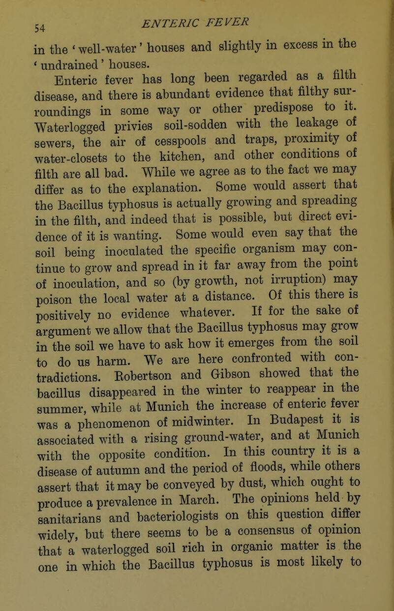 in the * well-water' houses and slightly in excess in the * undrained' houses. Enteric fever has long been regarded as a filth disease, and there is abundant evidence that filthy sur- roundings in some way or other predispose to it. Waterlogged privies soil-sodden with the leakage of sewers, the air of cesspools and traps, proximity of water-closets to the kitchen, and other conditions of filth are all bad. While we agree as to the fact we may differ as to the explanation. Some would assert that the Bacillus typhosus is actually growing and spreading in the filth, and indeed that is possible, but direct evi- dence of it is wanting. Some would even say that the soil being inoculated the specific organism may con- tinue to grow and spread in it far away from the point of inoculation, and so (by growth, not irruption) may poison the local water at a distance. Of this there is positively no evidence whatever. If for the sake of argument we allow that the Bacillus typhosus may grow in the soil we have to ask how it emerges from the soil to do us harm. We are here confronted with con- tradictions. Kobertson and Gibson showed that the bacillus disappeared in the winter to reappear in the summer, while at Munich the increase of enteric fever was a phenomenon of midwinter. In Budapest it is associated with a rising ground-water, and at Munich with the opposite condition. In this country it is a disease of autumn and the period of floods, while others assert that it may be conveyed by dust, which ought to produce a prevalence in March. The opinions held by sanitarians and bacteriologists on this question differ widely, but there seems to be a consensus of opinion that a' waterlogged soil rich in organic matter is the one in which the Bacillus typhosus is most likely to