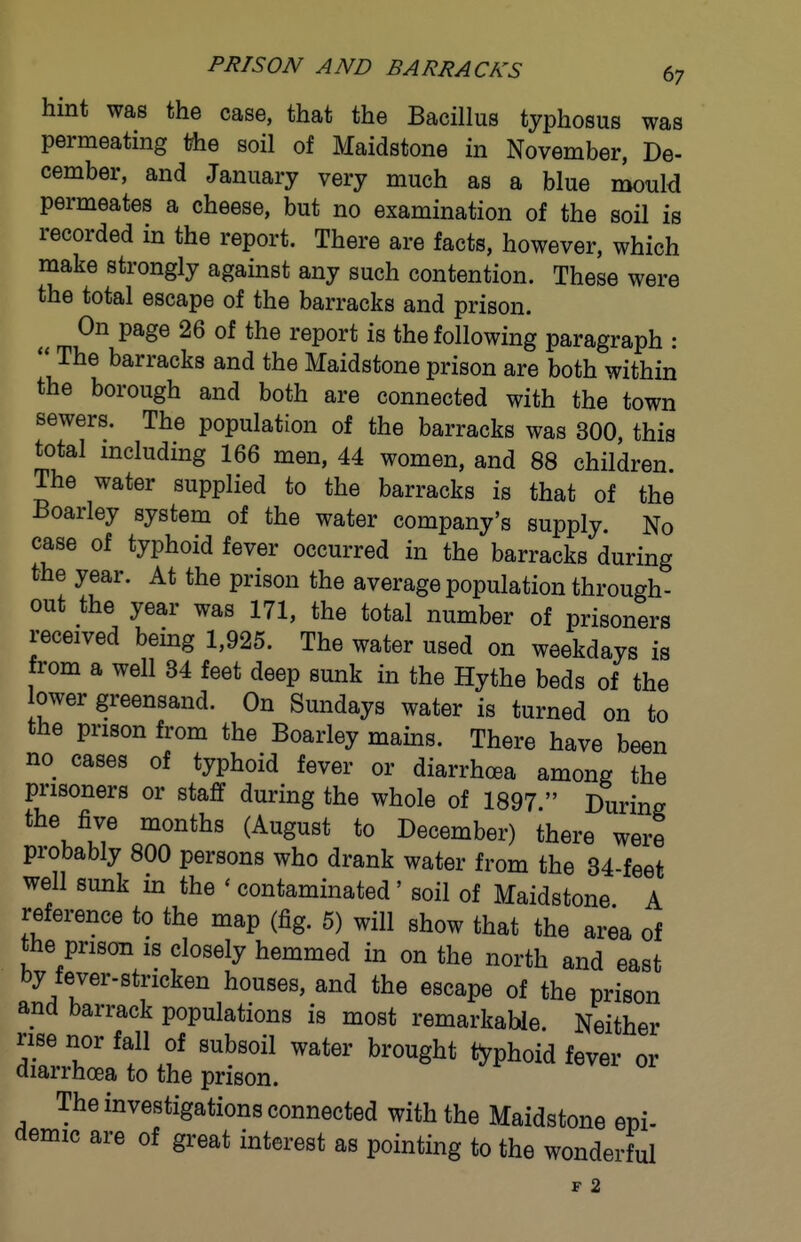 hint was the case, that the Bacillus typhosus was permeating the soil of Maidstone in November, De- cember, and January very much as a blue i^uM permeates a cheese, but no examination of the soil is recorded in the report. There are facts, however, which make strongly against any such contention. These were the total escape of the barracks and prison. On page 26 of the report is the following paragraph :  The barracks and the Maidstone prison are both within the borough and both are connected with the town sewers. The population of the barracks was 300, this total mcluding 166 men, 44 women, and 88 children. The water supplied to the barracks is that of the Boarley system of the water company's supply. No case of typhoid fever occurred in the barracks during the year. At the prison the average population through- out the year was 171, the total number of prisoners received being 1,925. The water used on weekdays is from a well 34 feet deep sunk in the Hythe beds of the ower greensand. On Sundays water is turned on to the prison from the Boarley mains. There have been no cases of typhoid fever or diarrhoea among the prisoners or staff during the whole of 1897  During the five months (August to December) there were probably 800 persons who drank water from the 34-feet well sunk in the ' contaminated' soil of Maidstone A reference to the map (fig. 5) will show that the area of the prison is closely hemmed in on the north and east by fever-stricken houses, and the escape of the prison and barrack populations is most remarkable. Neither rise nor fall of subsoil water brought typhoid fever or diarrhoea to the prison. The investigations connected with the Maidstone epi- demic are of great interest as pointing to the wonderful r 2