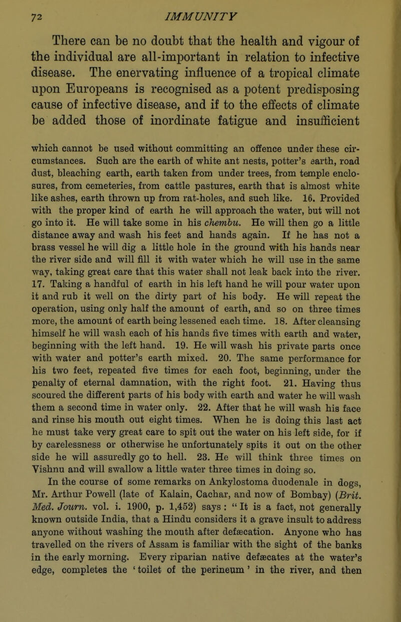 There can be no doubt that the health and vigour of the individual are all-important in relation to infective disease. The enervating influence of a tropical climate upon Europeans is recognised as a potent predisposing cause of infective disease, and if to the effects of climate be added those of inordinate fatigue and insufficient which cannot be used without committing an offence under these cir- cumstances. Such are the earth of white ant nests, potter's earth, road dust, bleaching earth, earth taken from under trees, from temple enclo- sures, from cemeteries, from cattle pastures, earth that is almost white like ashes, earth thrown up from rat-holes, and such like. 16. Provided with the proper kind of earth he will approach the water, but will not go into it. He will take some in his chembu. He will then go a little distance away and wash his feet and hands again. If he has not a brass vessel he will dig a little hole in the ground with his hands near the river side and will fill it with water which he will use in the same way, taking great care that this water shall not leak back into the river. 17. Taking a handful of earth in his left hand he will pour water upon it and rub it well on the dirty pait of his body. He will repeat the operation, using only half the amount of earth, and so on three times more, the amount of earth being lessened each time. 18. After cleansing himself he will wash each of his hands five times with earth and water, beginning with the left hand. 19. He will wash his private parts once with water and potter's earth mixed. 20. The same performance for his two feet, repeated five times for each foot, beginning, under the penalty of eternal damnation, with the right foot. 21. Having thus scoured the different parts of his body with earth and water he will wash them a second time in water only. 22. After that he will wash his face and rinse his mouth out eight times. When he is doing this last act he must take very great care to spit out the water on his left side, for if by carelessness or otherwise he unfortunately spits it out on the other side he will assuredly go to hell. 23. He will think three times on Vishnu and wiU swallow a little water three times in doing so. In the course of some remarks on Ankylostoma duodenale in dogs, Mr. Ai'thur Powell (late of Kalain, Cachar, and now of Bombay) {Brit. Med. Joum. vol. i. 1900, p. 1,452) says:  It is a fact, not generally known outside India, that a Hindu considers it a grave insult to address anyone without washing the mouth after defsecation. Anyone who has travelled on the rivers of Assam is familiar with the sight of the banks in the early morning. Every riparian native defaecates at the water's edge, completes the ' toilet of the perineum ' in the river, and then