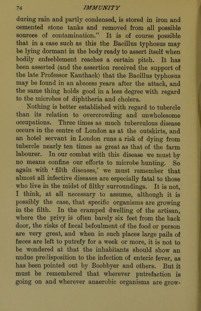 during rain and partly condensed, is stored in iron and cemented stone tanks and removed from all possible sources of contamination. It is of course possible that in a case such as this the Bacillus typhosus may be lying dormant in the body ready to assert itself when bodily enfeeblement reaches a certain pitch. It has been asserted (and the assertion received the support of the late Professor Kanthack) that the Bacillus typhosus may be found in an abscess years after the attack, and the same thing holds good in a less degree with regard to the microbes of diphtheria and cholera. Nothing is better established with regard to tubercle than its relation to overcrowding and unwholesome occupations. Three times as much tuberculous disease occurs in the centre of London as at the outskirts, and an hotel servant in London runs a risk of dying from tubercle nearly ten times as great as that of the farm labourer. In our combat with this disease we must by no means confine our efforts to microbe hunting. So again with * filth diseases,' we must remember that almost all infective diseases are especially fatal to those who live in the midst of filthy surroundings. It is not, I think, at all necessary to assume, although it is possibly the case, that specific organisms are growing in the filth. In the cramped dwelling of the artisan, where the privy is often barely six feet from the back door, the risks of faecal befoulment of the food or person are very great, and when in such places large pails of faeces are left to putrefy for a week or more, it is not to be wondered at that the inhabitants should show an undue predisposition to the infection of enteric fever, as has been pointed out by Boobbyer and others. But it must be remembered that wherever putrefaction is going on and wherever anaerobic organisms are grow-