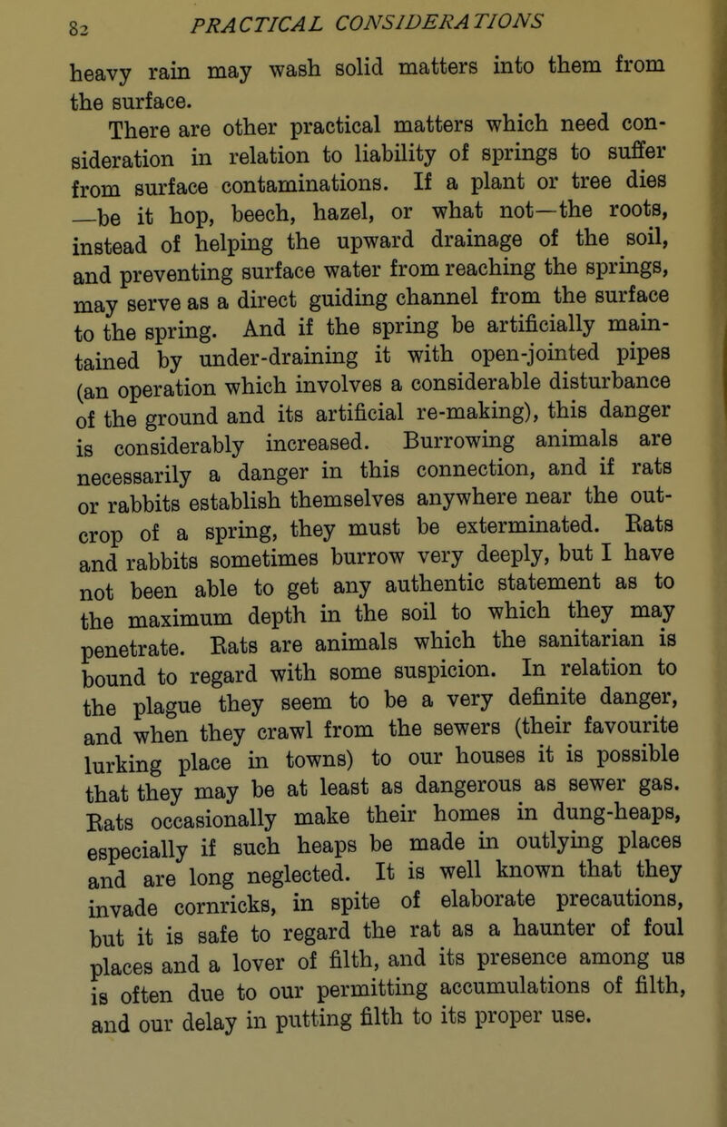 heavy rain may wash solid matters into them from the surface. There are other practical matters which need con- sideration in relation to liability of springs to suffer from surface contaminations. If a plant or tree dies —be it hop, beech, hazel, or what not—the roots, instead of helping the upward drainage of the soil, and preventing surface water from reaching the springs, may serve as a direct guiding channel from the surface to the spring. And if the spring be artificially main- tained by under-draining it with open-jointed pipes (an operation which involves a considerable disturbance of the ground and its artificial re-making), this danger is considerably increased. Burrowing animals are necessarily a danger in this connection, and if rats or rabbits establish themselves anywhere near the out- crop of a spring, they must be exterminated. Rats and rabbits sometimes burrow very deeply, but I have not been able to get any authentic statement as to the maximum depth in the soil to which they may penetrate. Rats are animals which the sanitarian is bound to regard with some suspicion. In relation to the plague they seem to be a very definite danger, and when they crawl from the sewers (their favourite lurking place in towns) to our houses it is possible that they may be at least as dangerous as sewer gas. Rats occasionally make their homes in dung-heaps, especially if such heaps be made in outlying places and are long neglected. It is well known that they invade cornricks, in spite of elaborate precautions, but it is safe to regard the rat as a haunter of foul places and a lover of filth, and its presence among us is often due to our permitting accumulations of filth, and our delay in putting filth to its proper use.