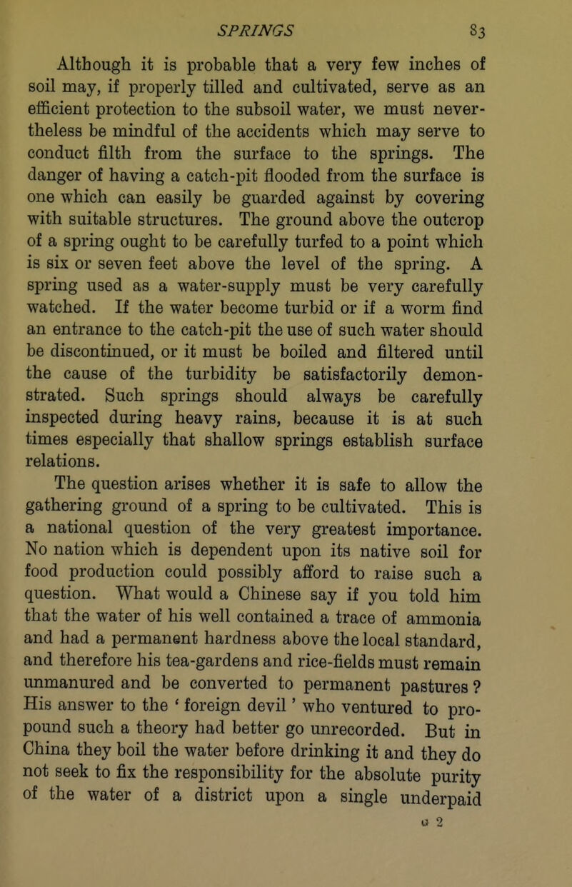 Although it is probable that a very few inches of soil may, if properly tilled and cultivated, serve as an efficient protection to the subsoil water, we must never- theless be mindful of the accidents which may serve to conduct filth from the surface to the springs. The danger of having a catch-pit flooded from the surface is one which can easily be guarded against by covering with suitable structures. The ground above the outcrop of a spring ought to be carefully turfed to a point which is six or seven feet above the level of the spring. A spring used as a water-supply must be very carefully watched. If the water become turbid or if a worm find an entrance to the catch-pit the use of such water should be discontinued, or it must be boiled and filtered until the cause of the turbidity be satisfactorily demon- strated. Such springs should always be carefully inspected during heavy rains, because it is at such times especially that shallow springs establish surface relations. The question arises whether it is safe to allow the gathering ground of a spring to be cultivated. This is a national question of the very greatest importance. No nation which is dependent upon its native soil for food production could possibly afford to raise such a question. What would a Chinese say if you told him that the water of his well contained a trace of ammonia and had a permanent hardness above the local standard, and therefore his tea-gardens and rice-fields must remain unmanured and be converted to permanent pastures ? His answer to the * foreign devil' who ventured to pro- pound such a theory had better go unrecorded. But in China they boil the water before drinking it and they do not seek to fix the responsibility for the absolute purity of the water of a district upon a single underpaid u 2