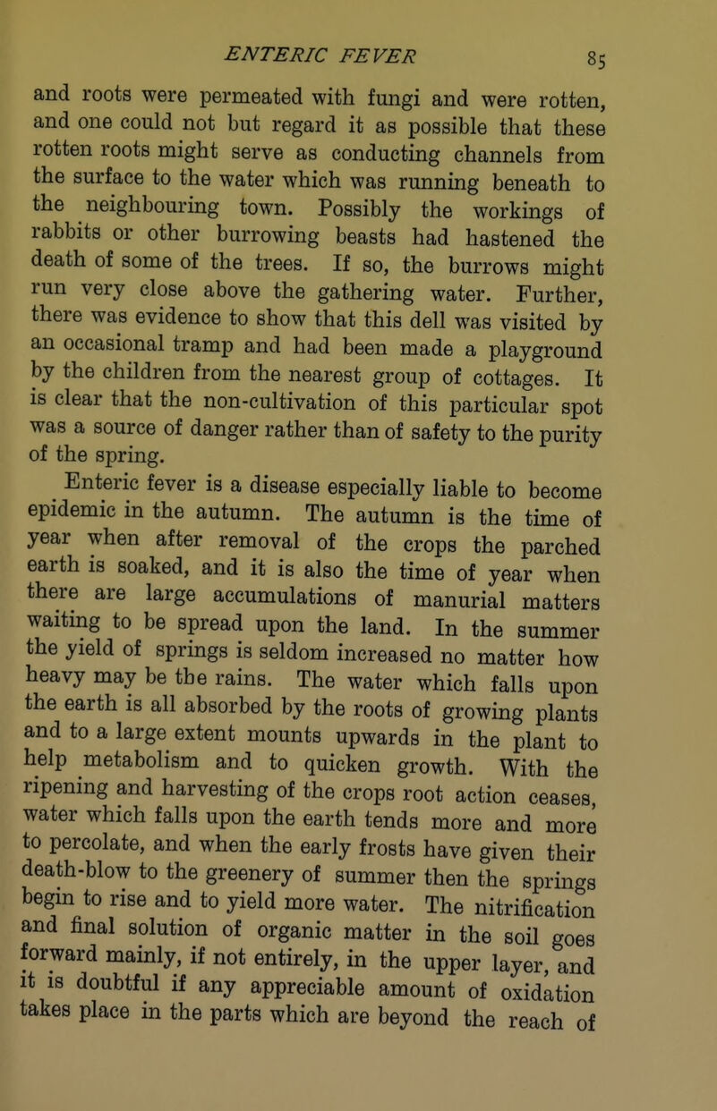 and roots were permeated with fungi and were rotten, and one could not but regard it as possible that these rotten roots might serve as conducting channels from the surface to the water which was running beneath to the neighbouring town. Possibly the workings of rabbits or other burrowing beasts had hastened the death of some of the trees. If so, the burrows might run very close above the gathering water. Further, there was evidence to show that this dell was visited by an occasional tramp and had been made a playground by the children from the nearest group of cottages. It is clear that the non-cultivation of this particular spot was a source of danger rather than of safety to the purity of the spring. Enteric fever is a disease especially liable to become epidemic in the autumn. The autumn is the time of year when after removal of the crops the parched earth is soaked, and it is also the time of year when there are large accumulations of manurial matters waiting to be spread upon the land. In the summer the yield of springs is seldom increased no matter how heavy may be the rains. The water which falls upon the earth is all absorbed by the roots of growing plants and to a large extent mounts upwards in the plant to help metabolism and to quicken growth. With the ripening and harvesting of the crops root action ceases, water which falls upon the earth tends more and more to percolate, and when the early frosts have given their death-blow to the greenery of summer then the springs begm to rise and to yield more water. The nitrification and final solution of organic matter in the soil goes forward mainly, if not entirely, in the upper layer, and it IS doubtful if any appreciable amount of oxidation takes place in the parts which are beyond the reach of
