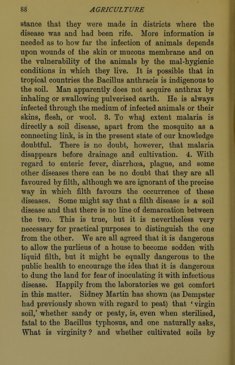 stance that they were made in districts where the disease was and had been rife. More information is needed as to how far the infection of animals depends upon wounds of the skin or mucous membrane and on the vulnerability of the animals by the mal-hygienic conditions in which they live. It is possible that in tropical countries the Bacillus anthracis is indigenous to the soil. Man apparently does not acquire anthrax by inhaling or swallowing pulverised earth. He is always infected through the medium of infected animals or their skins, flesh, or wool. 3. To whaj; extent malaria is directly a soil disease, apart from the mosquito as a connecting link, is in the present state of our knowledge doubtful. There is no doubt, however, that malaria disappears before drainage and cultivation. 4. With regard to enteric fever, diarrhcea, plague, and some other diseases there can be no doubt that they are all favoured by filth, although we are ignorant of the precise way in which filth favours the occurrence of these diseases. Some might say that a filth disease is a soil disease and that there is no line of demarcation between the two. This is true, but it is nevertheless very necessary for practical purposes to distinguish the one from the other. We are all agreed that it is dangerous to allow the purlieus of a house to become sodden with liquid filth, but it might be equally dangerous to the public health to encourage the idea that it is dangerous to dung the land for fear of inoculating it with infectious disease. Happily from the laboratories we get comfort in this matter. Sidney Martin has shown (as Dempster had previously shown with regard to peat) that * virgin soil,' whether sandy or peaty, is, even when sterilised, fatal to the Bacillus typhosus, and one naturally asks, What is virginity ? and whether cultivated soils by