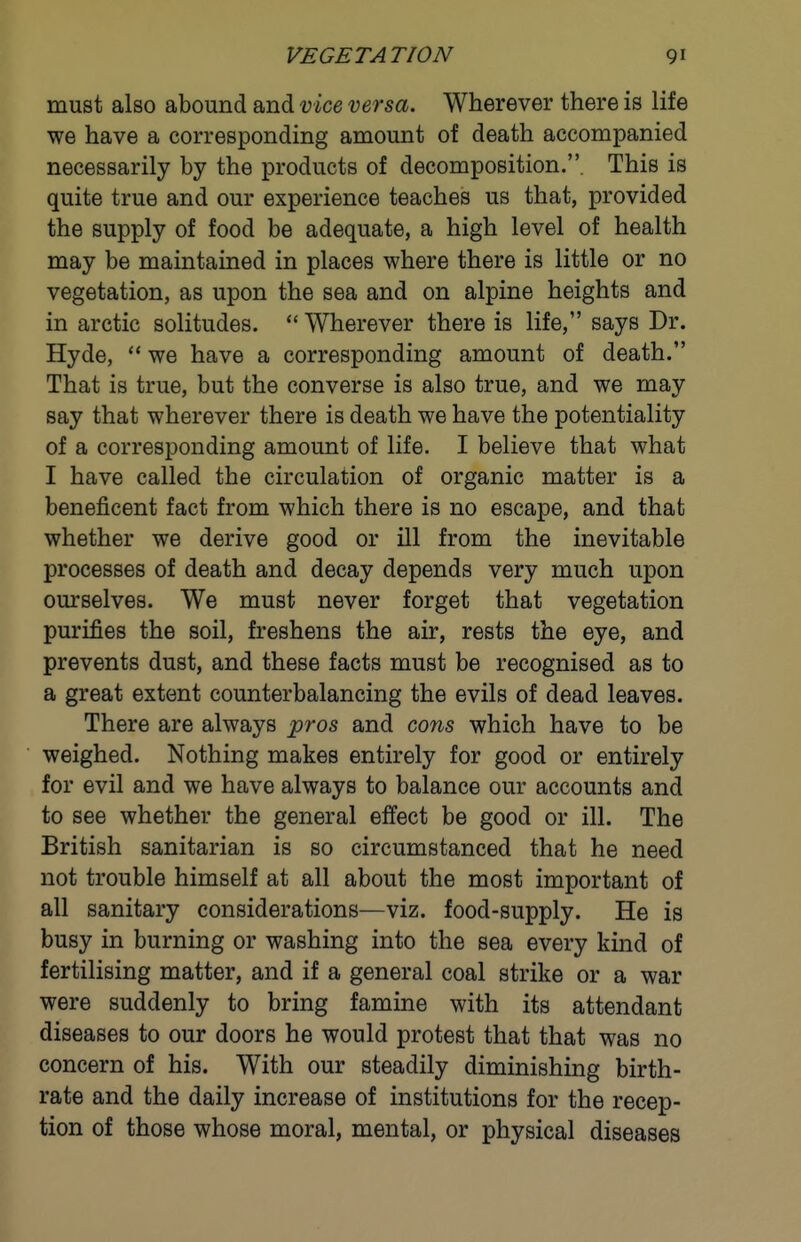 must also abound and vice versa. Wherever there is life we have a corresponding amount of death accompanied necessarily by the products of decomposition.. This is quite true and our experience teaches us that, provided the supply of food be adequate, a high level of health may be maintained in places where there is little or no vegetation, as upon the sea and on alpine heights and in arctic solitudes.  Wherever there is life, says Dr. Hyde,  we have a corresponding amount of death. That is true, but the converse is also true, and we may say that wherever there is death we have the potentiality of a corresponding amount of life. I believe that what I have called the circulation of organic matter is a beneficent fact from which there is no escape, and that whether we derive good or ill from the inevitable processes of death and decay depends very much upon ourselves. We must never forget that vegetation purifies the soil, freshens the air, rests the eye, and prevents dust, and these facts must be recognised as to a great extent counterbalancing the evils of dead leaves. There are always pros and cons which have to be weighed. Nothing makes entirely for good or entirely for evil and we have always to balance our accounts and to see whether the general effect be good or ill. The British sanitarian is so circumstanced that he need not trouble himself at all about the most important of all sanitary considerations—viz. food-supply. He is busy in burning or washing into the sea every kind of fertilising matter, and if a general coal strike or a war were suddenly to bring famine with its attendant diseases to our doors he would protest that that was no concern of his. With our steadily diminishing birth- rate and the daily increase of institutions for the recep- tion of those whose moral, mental, or physical diseases