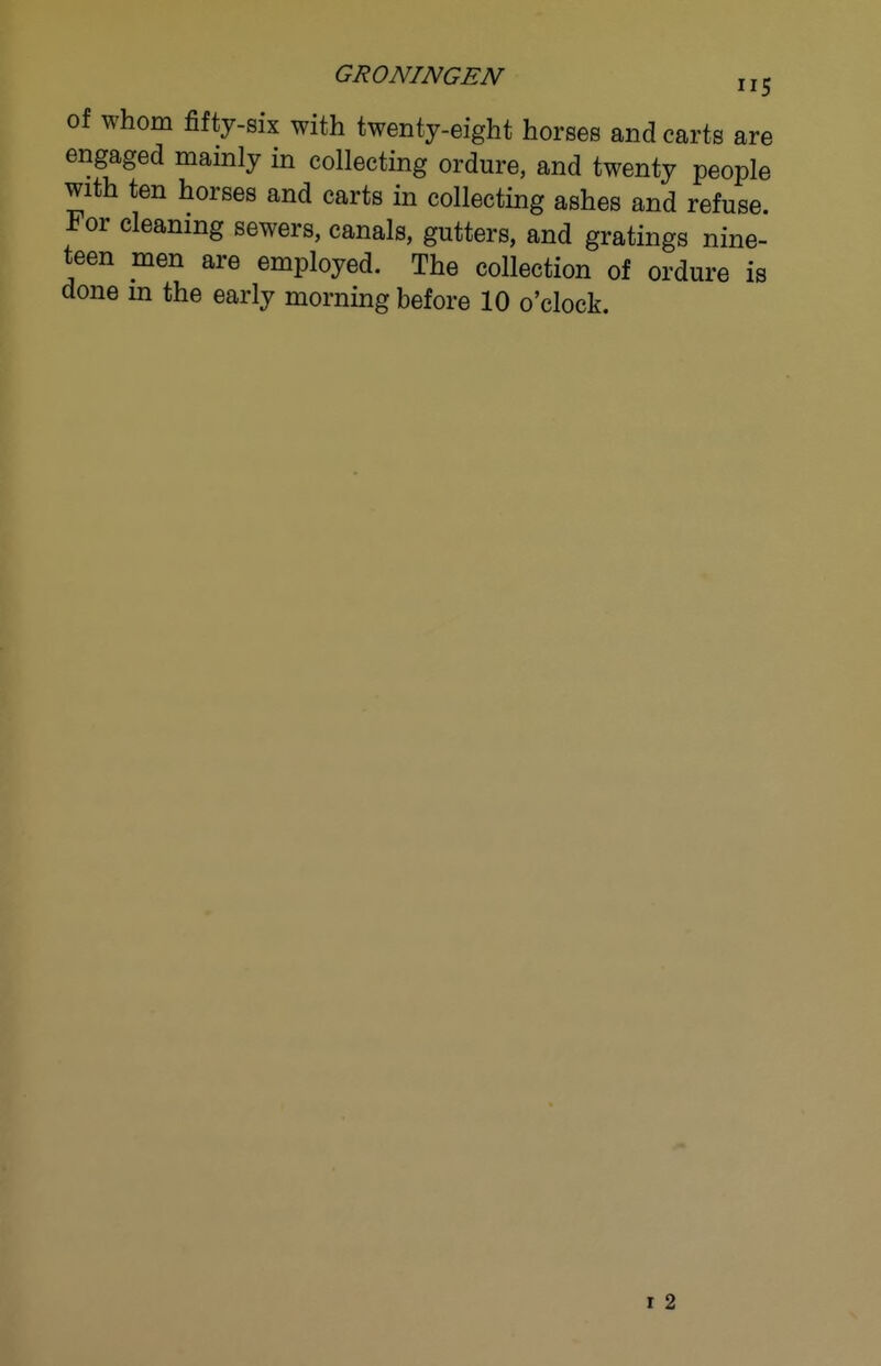 of whom fifty-six with twenty-eight horses and carts are engaged mainly in collecting ordure, and twenty people with ten horses and carts in collecting ashes and refuse. For cleaning sewers, canals, gutters, and gratings nine- teen men are employed. The collection of ordure is done m the early morning before 10 o'clock. r 2