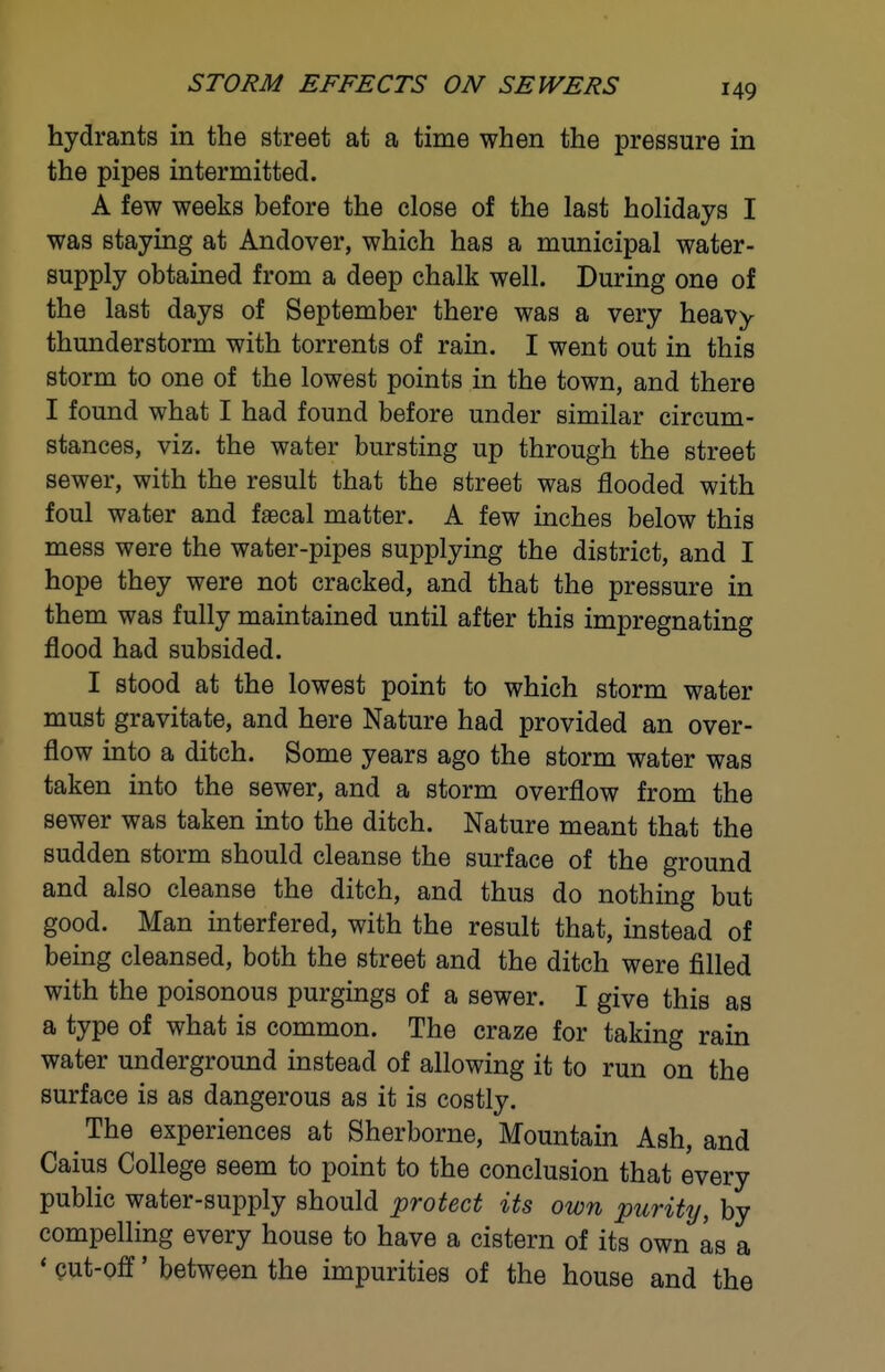 STORM EFFECTS ON SEWERS hydrants in the street at a time when the pressure in the pipes intermitted. A few weeks before the close of the last holidays I was staying at Andover, which has a municipal water- supply obtained from a deep chalk well. During one of the last days of September there was a very heavy thunderstorm with torrents of rain. I went out in this storm to one of the lowest points in the town, and there I found what I had found before under similar circum- stances, viz. the water bursting up through the street sewer, with the result that the street was flooded with foul water and faecal matter. A few inches below this mess were the water-pipes supplying the district, and I hope they were not cracked, and that the pressure in them was fully maintained until after this impregnating flood had subsided. I stood at the lowest point to which storm water must gravitate, and here Nature had provided an over- flow into a ditch. Some years ago the storm water was taken into the sewer, and a storm overflow from the sewer was taken into the ditch. Nature meant that the sudden storm should cleanse the surface of the ground and also cleanse the ditch, and thus do nothing but good. Man interfered, with the result that, instead of being cleansed, both the street and the ditch were filled with the poisonous purgings of a sewer. I give this as a type of what is common. The craze for taking rain water underground instead of allowing it to run on the surface is as dangerous as it is costly. The experiences at Sherborne, Mountain Ash, and Caius College seem to point to the conclusion that every public water-supply should protect its own purity, by compelling every house to have a cistern of its own as a ' eut-olf' between the impurities of the house and the