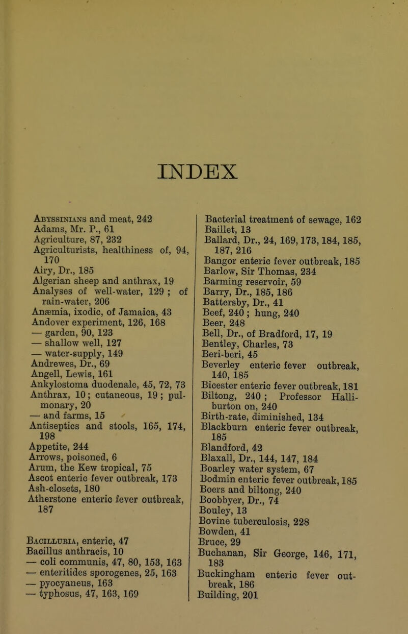 INDEX Abyssinians and meat, 242 Adams, Mr. P., 61 Agriculture, 87, 232 Agriculturists, healthiness of, 94, 170 Airy, Dr., 183 Algerian sheep and anthrax, 19 Analyses of well-water, 129 ; of rain-water, 206 Anaemia, ixodic, of Jamaica, 43 Andover experiment, 126, 168 — garden, 90, 123 — shallow well, 127 — water-supply, 149 Andrewes, Dr., 69 Angell, Lewis, 161 Ankylostoma duodenale, 45, 72, 73 Anthrax, 10; cutaneous, 19 ; pul- monary, 20 — and farms, 15 Antiseptics and stools, 165, 174, 198 Appetite, 244 Arrows, poisoned, 6 Arum, the Kew tropical, 75 Ascot enteric fever outbreak, 173 Ash-closets, 180 Atherstone enteric fever outbreak, 187 Baoilluria, enteric, 47 Bacillus anthracis, 10 — coli communis, 47, 80, 153, 163 — enteritides sporogenes, 25, 163 — pyocyaueus, 163 — typhosus, 47, 163, 169 Bacterial treatment of sewage, 162 Baillet, 13 Ballard, Dr., 24, 169,173,184,185, 187, 216 Bangor enteric fever outbreak, 185 Barlow, Sir Thomas, 234 Barming reservoir, 59 Barry, Dr., 185, 186 Battersby, Dr., 41 Beef, 240 ; hung, 240 Beer, 248 Bell, Dr., of Bradford, 17, 19 Bentley, Charles, 73 Beri-beri, 45 Beverley enteric fever outbreak, 140, 185 Bicester enteric fever outbreak, 181 Biltong, 240 ; Professor Halli- burton on, 240 Birth-rate, diminished, 134 Blackburn enteric fever outbreak, 185 Blandford, 42 Blaxall, Dr., 144, 147, 184 Boarley water system, 67 Bodmin enteric fever outbreak, 185 Boers and biltong, 240 Boobbyer, Dr., 74 Bouley, 13 Bovine tuberculosis, 228 Bowden, 41 Bruce, 29 Buchanan, Sir George, 146, 171, 183 Buckingham enteric fever out- break, 186 Building, 201