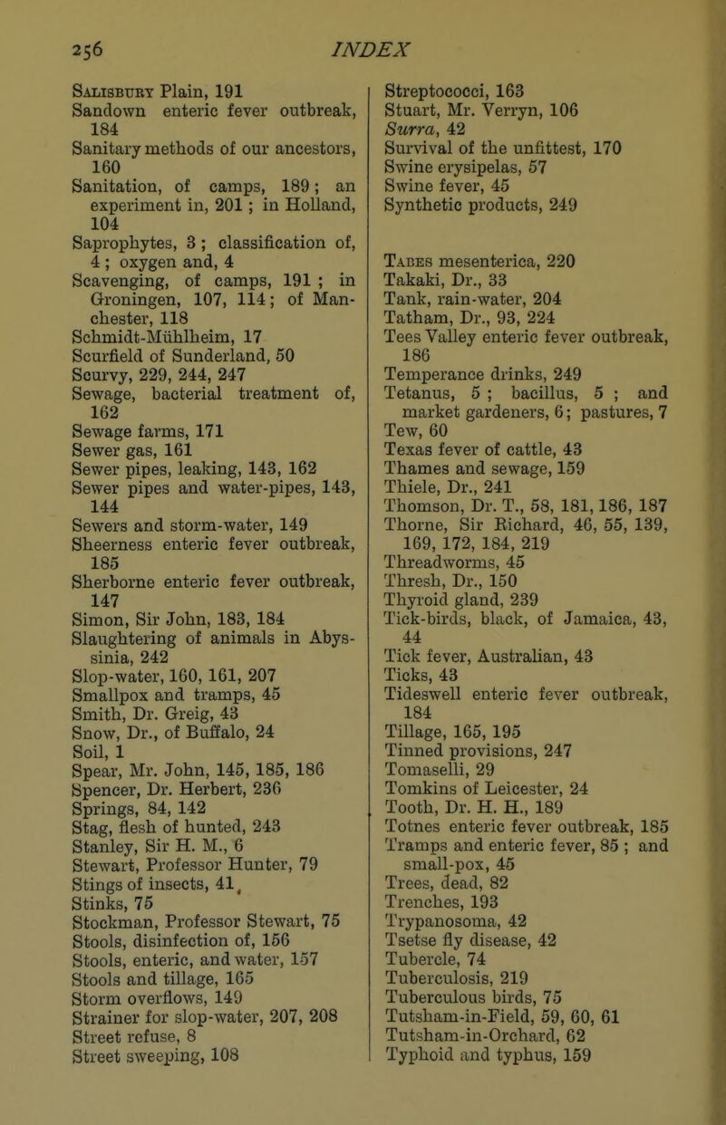 Salisbury Plain, 191 Sandown enteric fever outbreak, 184 Sanitary methods of our ancestors, 160 Sanitation, of camps, 189; an experiment in, 201; in Holland, 104 Saprophytes, 3; classification of, 4 ; oxygen and, 4 Scavenging, of camps, 191 ; in Groningen, 107, 114; of Man- chester, 118 Schmidt-Miihlheim, 17 Scurfield of Sunderland, 50 Scurvy, 229, 244, 247 Sewage, bacterial treatment of, 162 Sewage farms, 171 Sewer gas, 161 Sewer pipes, leaking, 143, 162 Sewer pipes and water-pipes, 143, 144 Sewers and storm-water, 149 Sheerness enteric fever outbreak, 185 Sherborne enteric fever outbreak, 147 Simon, Sir John, 183, 184 Slaughtering of animals in Abys- sinia, 242 Slop-water, 160, 161, 207 Smallpox and tramps, 45 Smith, Dr. Greig, 43 Snow, Dr., of Buffalo, 24 Soil, 1 Spear, Mr. John, 145, 185, 186 Spencer, Dr. Herbert, 236 Springs, 84, 142 Stag, flesh of hunted, 243 Stanley, Sir H. M., 6 Stewart, Professor Hunter, 79 Stings of insects, 41^ Stinks, 75 Stockman, Professor Stewart, 75 Stools, disinfection of, 166 Stools, enteric, and water, 157 Stools and tillage, 165 Storm overflows, 149 Strainer for slop-water, 207, 208 Street refuse, 8 Street sweeping, 108 Streptococci, 163 Stuart, Mr. Verryn, 106 Surra, 42 Sur\ival of the unfittest, 170 Swine erysipelas, 57 Swine fever, 45 Synthetic products, 249 Tabes mesenterica, 220 Takaki, Dr., 33 Tank, rain-water, 204 Tatham, Dr., 93, 224 Tees Valley enteric fever outbreak, 186 Temperance drinks, 249 Tetanus, 5 ; bacillus, 5 ; and market gardeners, 6; pastures, 7 Tew, 60 Texas fever of cattle, 43 Thames and sewage, 159 Thiele, Dr., 241 Thomson, Dr. T., 58, 181,186, 187 Thorne, Sir Kichard, 46, 55, 139, 169, 172, 184, 219 Threadworms, 45 Thresh, Dr., 150 Thyroid gland, 239 Tick-birds, black, of Jamaica, 43, 44 Tick fever, Australian, 43 Ticks, 43 Tideswell enteric fever outbreak, 184 TiUage, 165, 195 Tinned provisions, 247 Tomaselli, 29 Tomkins of Leicester, 24 Tooth, Dr. H. H., 189 Totnes enteric fever outbreak, 185 Tramps and enteric fever, 85 ; and small-pox, 45 Trees, dead, 82 Trenches, 193 Trypanosoma, 42 Tsetse fly disease, 42 Tubercle, 74 Tuberculosis, 219 Tuberculous birds, 75 Tutsham-in-Field, 59, 60, 61 Tutsham-in-Orchard, 62 Typhoid and typhus, 159