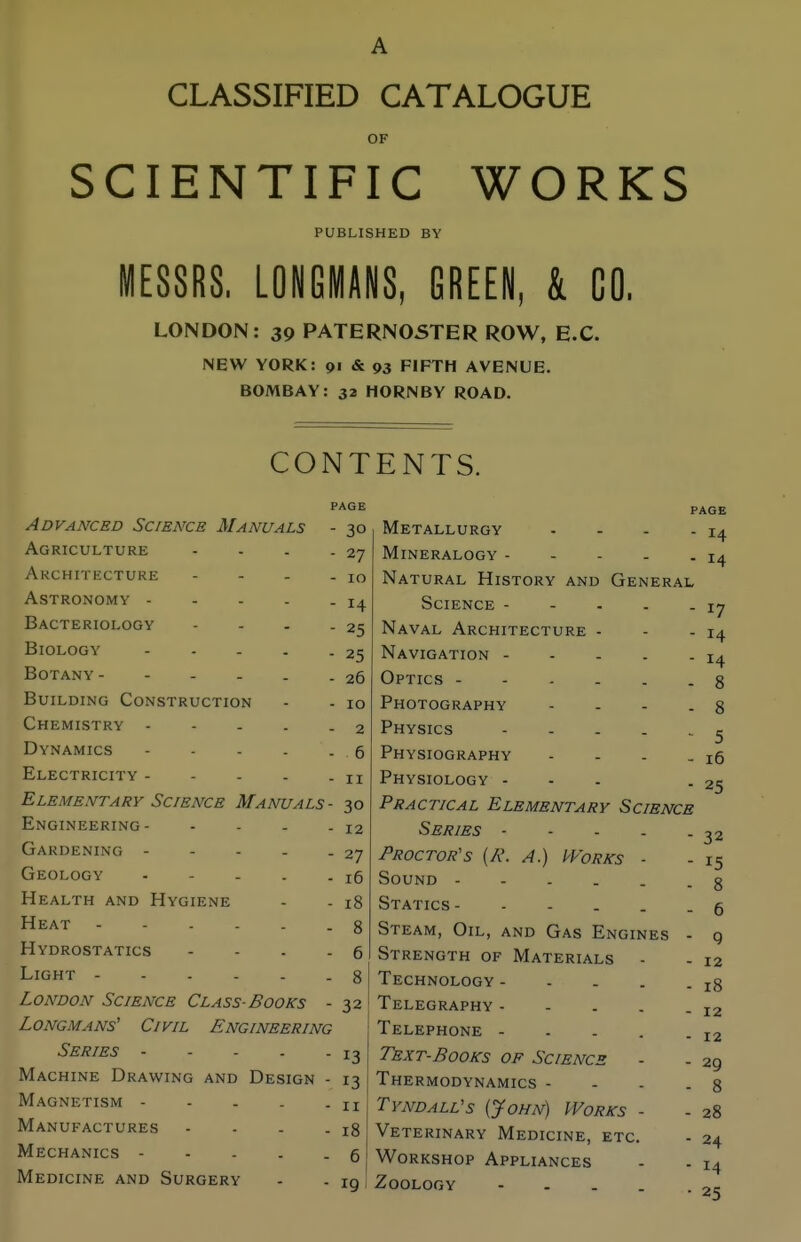 CLASSIFIED CATALOGUE OF SCIENTIFIC WORKS PUBLISHED BY MESSRS, LONGMANS, GREEN, & CO. LONDON: 39 PATERN05TER ROW, E.C. NEW YORK: 91 & 93 FIFTH AVENUE. BOMBAY: 32 HORNBY ROAD. CONTENTS. PAGE PAGE ADVANCED oClENCE MANUALS 30 Metallurgy . . . . 14 Af^RTPTTT XTTRTT i 1 'J I\ 1 V_, \J Lj L \J i J - - - _ 27 Mineralogy - - - . . 14 10 Natural History and General 14 17 Bacteriology - - . . 25 Naval Architecture - - . 14 14 25 26 8 Building Construction 10 Photography . . . . 8 Chemistry 2 Physics 5 Dynamics 6 Physiography . . . . 16 II Physiology ... 25 Elementary Science Manuals- 30 Practical Elementary Science Engineering 12 Series 32 15 8 27 Proctor's {R. A.) Works - 16 Sound Health and Hygiene 18 Statics 6 8 Steam, Oil, and Gas Engines - 9 Hydrostatics - - . . 6 Strength of Materials - 12 8 Technology 18 London Science Class-Books - 32 Telegraphy 12 12 Longmans' Civil Engineering Telephone - . . . . 13 Text-Books of Science 29 8 Machine Drawing and Design - 13 Thermodynamics - - - . Magnetism - - . . . II Tyndall's {John) Works - 28 Manufactures - - - . 18 Veterinary Medicine, etc. 24 14 Mechanics 6 Workshop Appliances Medicine and Surgery 19 Zoology - - . . . 25