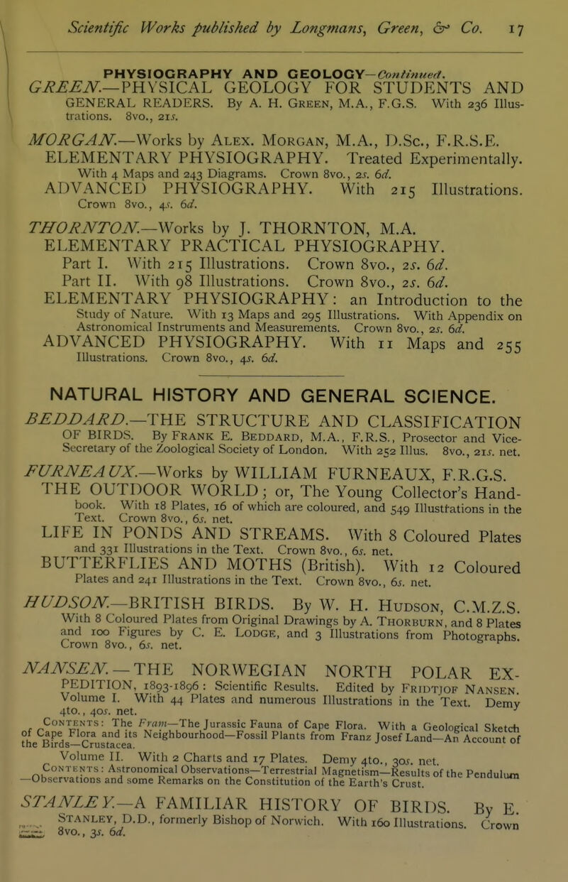 PHYSIOGRAPHY AND CE.Ol.OGY-Confinueft. GREEN.—VaX^lCA-L GEOLOGY FOR STUDENTS AND GENERAL READERS. By A. H. Green, M.A., F.G.S. With 236 Illus- trations. 8vo., 21 J. MORGAN.—by Alex. Morgan, M.A., D.Sc, F.R.S.E. ELEMENTARY PHYSIOGRAPHY. Treated Experimentally. With 4 Maps and 243 Diagrams. Crown 8vo., 2s. 6d. ADVANCED PHYSIOGRAPHY. With 215 Illustrations. Crown 8vo., 4.^. 6d. TlfORNTON—Works by J. THORNTON, M.A. ELEMENTARY PRACTICAL PHYSIOGRAPHY. Part I. With 215 Illustrations. Crown 8vo., 2s. 6d. Part II. With 98 Illustrations. Crown Bvo., 2^. 6d. ELEMENTARY PHYSIOGRAPHY: an Introduction to the Study of Nature. With 13 Maps and 295 Illustrations. With Appendix on Astronomical Instruments and Measurements. Crown Bvo., 2s. 6d. ADVANCED PHYSIOGRAPHY. With 11 Maps and 255 Illustrations. Crown 8vo., 4J. 6d. NATURAL HISTORY AND GENERAL SCIENCE. BEjDE)ARB.—THE STRUCTURE AND CLASSIFICATION OF BIRDS. By Frank E. Beddard, M.A., F.R.S., Prosector and Vice- Secretary of the Zoological Society of London. With 252 Illus. 8vo., 21^. net. FURNEAUX.—\Noxks by WILLIAM FURNEAUX, F.R.G.S THE OUTDOOR WORLD; or, The Young Collector's Hand- book. With 18 Plates, 16 of which are coloured, and 549 Illustfations in the Text. Crown 8vo., 6s. net. LIFE IN PONDS AND STREAMS. With 8 Coloured Plates and 331 Illustrations in the Text. Crown 8vo., 6s. net. BUTTERFLIES AND MOTHS (British). With 12 Coloured Plates and 241 Illustrations in the Text. Crown Bvo., 6s. net. HUDSON—'QKm^Yi BIRDS. By W. H. Hudson, C.M.Z.S. With B Coloured Plates from Original Drawings by A. Thorburn, and 8 Plates and roo Figures by C. E. Lodge, and 3 Illustrations from PhotoCTaohs Crown Bvo., 6^. net. NANSEN. — TUE NORWEGIAN NORTH POLAR EX- PEDITION, 1893-1896 : Scientific Results. Edited by Fridtiof Nansen Volume I. With 44 Plates and numerous Illustrations in the Text. Demv 4to., 405. net. ^ Contents: The Fmw-The Jurassic Fauna of Cape Flora. With a Geological Sketch of Cape Flora and its Neighbourhood-Fossil Plants from Franz Josef Land-An Account of Volume II. With 2 Charts and 17 Plates. Demy 4to. 30J net CoNTiiNTs: Astronomical Observations-Terrestrial Magnetism-Results of the Pendulum —Observations and some Remarks on the Constitution of the Earth's Crust. STANLEY.-A FAMILIAR HISTORY OF BIRDS. By E. Stanley, D.D.. formerly Bishop of Norwich. With 160 Illustrations. Crown 8vo., 3J. 6d.