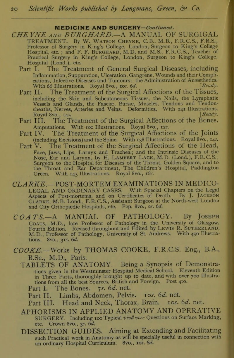 MEDICINE AND SURGERY—Ccw//w«er/. CHEYNE AND BURGHARD.~K MANUAL OF SURGICAL TREATMENT. By W. Watson Cheyne, C.B.. M.B., F.R.C.S., F.R.S., Professor of Surgery in King's College, London, Surgeon to King's College Hospital, etc. ; and F. F. Burghard, M.D. and M.S., F.R.C.S., Teacher of Practical Surgery in King's College, London, Surgeon to King's College, Hospital (Lond.), etc. Part L The Treatment of General Surgical Diseases, including Inflammation, Suppuration, Ulceration, Gangrene, Wounds and their Compli- cations, Infective Diseases and Tumours; the Administration of Anaesthetics. With 66 Illustrations. Royal 8vo., \os. 6d. [Neady. Part IL The Treatment of the Surgical Affections of the Tissues, including the Skin and Subcutaneous Tissues, the Nails, the Lymphatic Vessels and Glands, the Fasciae, Bursse, Muscles, Tendons and Tendon- sheaths, Nerves, Arteries and Veins. Deformities. With 141 Illustrations. Royal 8vo., 145. [Ready. Part IIL The Treatment of the Surgical Affections of the Bones. Amputations. With 100 Illustrations. Royal 8vo., 12s. Part IV. The Treatment of the Surgical Affections of the Joints (including Excisions) and the Spine. With 138 Illustrations. Royal 8vo., 14J. Part V. The Treatment of the Surgical Affections of the Head, Face, Jaws, Lips, Larnyx and Trachea; and the Intrinsic Diseases of the Nose, Ear and Larynx, by H. Lambert Lack, M.D. (Lond.), F.R.C.S., Surgeon to the Hospital for Diseases of the Throat, Golden Square, and to the Throat and Ear Department, The Children's Hospital, Paddington Green. With 145 Illustrations. Royal 8vo., i8j. CL^i?i^£.—POST-MORTEM EXAMINATIONS IN MEDICO- LEGAL AND ORDINARY CASES. With Special Chapters on the Legal Aspects of Post-mortems, and on Certificates of Death. By J. Jackson Clarke, M.B. Lond., F.R.C.S., Assistant Surgeon at the North-west London and City Orthopaedic Hospitals, etc. Fcp. 8vo., 2s. 6d. COATS.—k MANUAL OF PATHOLOGY. By Joseph Coats, M.D., late Professor of Pathology in the University of Glasgow. Fourth Edition. Revised throughout and Edited by Lewis R. Sutherland, M.D., Professor of Pathology, University of St. Andrews. With 490 Illustra- tions. 8vo., 31^. 6d. COOKE.—Woxks by THOMAS COOKE, F.R.C.S. Eng., B.A., B.Sc, M.D., Paris. TABLETS OF ANATOMY. Being a Synopsis of Demonstra- tions given in the Westminster Hospital Medical School. Eleventh Edition in Three Parts, thoroughly brought up to date, and with over 700 Illustra- tions from all the best Sources, British and Foreign. Post 4to. Part 1. The Bones. 7.^. 6d. net. Part IL Limbs, Abdomen, Pelvis. io.y. 6d. net. Part III. Head and Neck, Thorax, Brain. 10s. 6d. net. APHORISMS IN APPLIED ANATOMY AND OPERATIVE SURGERY. Including 100 Typical vivd. voce Questions on Surface Marking, etc. Crown 8vo., y. 6d. DISSECTION GUIDES. Aiming at Extending and FaciHtating such Practical work in Anatomy as will be specially useful in connection with an ordinary Hospital Curriculum. Bvo., los. 6d.