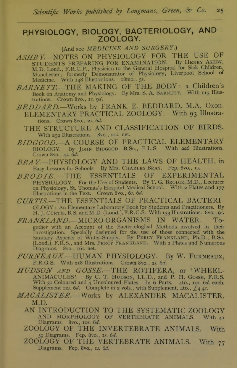 PHYSIOLOGY, BIOLOGY, BACTERIOLOGY, AND ZOOLOGY. (And see MEDICINE AND SURGERY.) ASJIB v.—NOTES ON PHYSIOLOGY FOR THE USE OF STUDENTS PREPARING FOR EXAMINATION. By Henry Ashby, M.D. Lond., F.R.C.P., Physician to the General Hospital for Sick Children, Manchester;' formerly Demonstrator of Physiology, Liverpool School of Medicine. With 148 Illustrations. i8mo., 5J. BA/iJVETT.—THE MAKING OF THE BODY : a Children's Book on Anatomy and Physiology. By Mrs. S. A. Barnett. With 113 Illus- trations. Crown 8vo., is. gd. BEDBABD.—Works by FRANK E. BEDDARD, M.A. Oxon. ELEMENTARY PRACTICAL ZOOLOGY. With 93 lUustra- tions. Crown Bvo., 2S. 6d. THE STRUCTURE AND CLASSIFICATION OF BIRDS. With 252 Illustrations. 8vo., 21J. net. BIDGOOD.—k COURSE OF PRACTICAL ELEMENTARY BIOLOGY. By John Bidgood, B.Sc, F.L.S. With 226 Illustrations. Crown 8vo., 45. 6</. BRA K—PHYSIOLOGY AND THE LAWS OF HEALTH, in Easy Lessons for Schools. By Mrs. Charles Bray. Fcp. 8vo., u. B ROD IE.— THE ESSENTIALS OF EXPERIMENTAL PHYSIOLOGY. For the Use of Students. By T. G. Brodie, M.D., Lecturer on Physiology, St. Thomas's Hospital Medical School. With 2 Plates and 177 Illustrations in the Text. Crown Bvo., 6s. 6d. CURTIS.—THE ESSENTIALS OF PRACTICAL BACTERI- OLOGY : An Elementary Laboratory' Book for Students and Practitioners. By H. J. Curtis, B.S. and M.D. (Lond.),F.R.C.S. With 133 Illustrations. 8vo., qj. i^/?.^iVZZ^iVZ>.—MICRO-ORGANISMS IN WATER. To- gether with an Account of the Bacteriological Methods involved in their Investigation. Specially designed for the use of those connected with the Sanitary Aspects of Water-Supply. By Percy Frankland, Ph.D., B.Sc. (Lond.), F. R.S., and Mrs. Percy Frankland. With 2 Plates and Numerous Diagrams. Bvo., i6.r. net. FURNEAUX.—mum PHYSIOLOGY. By W. Furneaux, F.R.G.S. With 218 Illustrations. Crown Bvo., 2^. 6rf. HUDSON AND GOSSE.—THE ROTIFERA, or ' WHEEL- ANIMACULES'. By C. T. Hud,son, LL.D., and P. H. GossE, F.R.S. With 30 Coloured and 4 Uncoloured Plates. In 6 Parts. 4to., loj. 6d. each. Supplement 12s. 6d. Complete in 2 vols., with Supplement, 4to., £^ 4^. MACALISTER.—Works by ALEXANDER MACALISTER, M.D. AN INTRODUCTION TO THE SYSTEMATIC ZOOLOGY AND MORPHOLOGY OF VERTEBRATE ANIMALS. With 41 Diagrams Bvo., 10s. 6d. ZOOLOGY OF THE INVERTEBRATE ANIMALS. With 59 Diagrams. Fcp. Bvo., xs. 6d. ZOOLOGY OF THE VERTEBRATE ANIMALS. With 77 Diagrams. Fcp. Bvo., is. 6d.