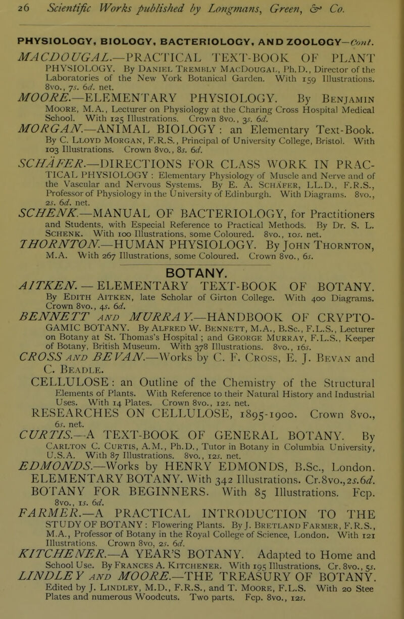 PHYSIOLOGY, BIOLOGY, BACTERIOLOGY, AND ZOOLOGY-^?<)w/'. MACBOUGAL.— ?}i.KCVlCM. I'EX'l'-BOOK OF PLANT PHYSIOl.OGY. By Danikl Tkemhly MacDougai,, Ph.D., Director of the Laboratories of the New York Botanical Garden. With 159 Illustrations. 8vo., y.f. 6d. net. J/6>6>i?^.—ELEMENTARY PHYSIOLOGY. By Benjamin Moore, M.A. , Lecturer on Physiology at the Charing Cross Hospital Medical School. With 125 Illustrations. Crown 8vo., y. 6d. MORGAN.—AmM^Kh BIOLOGY: an Elementary Text-Book. By C. Lloyd Morgan, F.R.S., Principal of University College, Bristol. With 103 Illustrations. Crown 8vo., 8j. 6d. 5Ci^i>^i?.—DIRECTIONS FOR CL.ASS WORK IN PRAC- TICAL PHYSIOLOGY : Elementary Physiology of Muscle and Nerve and of the Vascular and Nervous Systems. By E. A. Sch.afkk, LL.D., F.R.S., Professor of Physiology in the University of Edinburgh. With Diagrams. 8vo., 2s. 6d. net. 5C^.^7V^.—MANUAL OF BACTERIOLOGY, for Practitioners and Students, with Especial Reference to Practical Methods. By Dr. S. L. SCHENK. With 100 Illustrations, some Coloured. 8vo., los. net. THORNTON.—UVMA^ PHYSIOLOGY. By John Thornton, M.A. With 267 Illustrations, some Coloured. Crown 8vo., 6j. BOTANY. ^/7X.^iV: — ELEMENTARY TEXT-BOOK OF BOTANY. By Edith Aitken, late Scholar of Girton College. With 400 Diagrams. Crown 8vo., 4J. 6d. BENNETT and MURRAY.—YlAm^OO\L OF CRYPTO- GAMIC BOTANY. By Alfred W. Bennett, M.A., B.Sc, F.L.S., Lecturer on Botany at St. Thomas's Hospital; and George Murray, F.L.S., Keeper of Botany, British Museum. With 378 Illustrations. 8vo., 16s. CROSS AND BE FAN—Works by C. F. Cross, E. J. Bkvan and C. Beadle. CELLULOSE : an Outline of the Chemistry of the Structural Elements of Plants. With Reference to their Natural History and Industrial Uses. With 14 Plates. Crown 8vo., I2t. net. RESEARCHES ON CELLULOSE, 1895-1900. Crown 8vo., 6.r. net. CURTIS.—A TEXT-BOOK OF GENERAL BOTANY. By Carlton C. Cuktls, .•\.M., Ph.D., Tutor in Botany in Columbia University, U.S.A. With 87 Illustrations. 8vo., 12s. net. EDMONBS.—Works by HENRY EDMONDS, B.Sc, London. ELEMENTARY BOTANY. With 342 Illustrations. Cr.Svo.,2s.6d. BOTANY FOR BEGINNERS. With 85 Illustrations. Fcp. 8vo., IS. 6d. FARMER.—A PRACTICAL INTRODUCTION TO THE STUDY OF BOTANY: Flowering Plants. By J. Bretland Farmer, F.R.S., M.A., Professor of Botany in the Royal College of Science, London. With 121 Illustrations. Crown 8vo, 2S. 6d. KITCHENER.—A YEAR'S BOTANY. Adapted to Home and School Use. ByFRANCES A. Kitchener. With 195 Illustrations. Cr. 8vo.,5J. LINDLEY AND MOORE.—TREASURY OF BOTANY. Edited by J. LiNDLEY, M.D., F.R.S., and T. MooRE, F.L.S. With 20 Stee Plates and numerous Woodcuts. Two parts. Fcp. 8vo., izs.