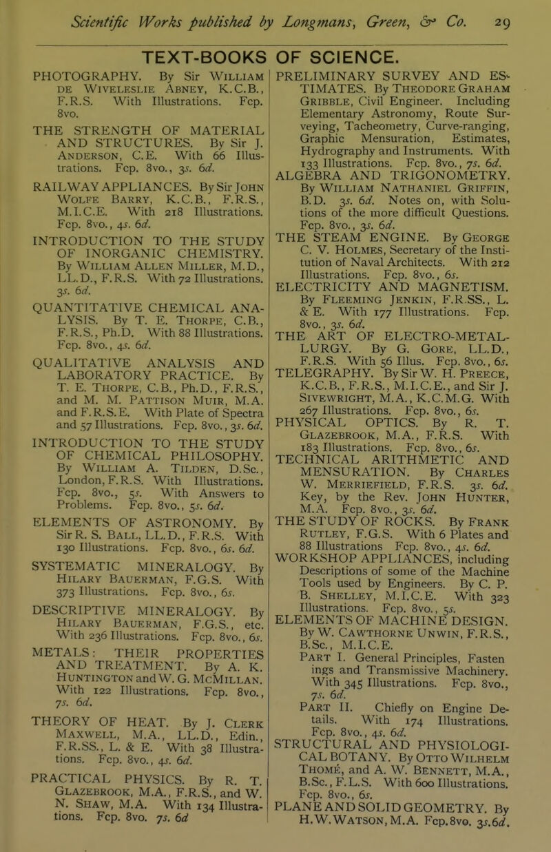 TEXT-BOOKS PHOTOGRAPHY. By Sir William DE WiVELKSLIE AbNEY, K.C.B., F.R.S. With Illustrations. Fcp. 8vo. THE STRENGTH OF MATERIAL AND STRUCTURES. By Sir J. Anderson, C.E. With 66 Illus- trations. Fcp. 8vo., 3J. dd. RAILWAY APPLIANCES. By Sir John Wolfe Barry, K.C.B., F.R.S., M.I.C.E. With 218 Illustrations. Fcp. 8vo., 45. dd. INTRODUCTION TO THE STUDY OF INORGANIC CHEMISTRY. By William Allen Miller, M.D., LL.D., F. R.S. With 72 Illustrations. 3J. M. QUANTITATIVE CHEMICAL ANA- LYSIS. By T. E. Thorpe, C.B., F.R.S., Ph.D. With 88 Illustrations. Fcp. 8vo., 4J. (3d. QUALITATIVE ANALYSIS AND LABORATORY PRACTICE. By T. E. Thorpe, C.B., Ph.D., F.R.S., and M. M. Pattison Muir, M.A. and F. R. S. E. With Plate of Spectra and .157 Illustrations. Fcp. 8vo., 35. td. INTRODUCTION TO THE STUDY OF CHEMICAL PHILOSOPHY. By William A. Tilden, D.Sc, London,F.R.S. With Illustrations. Fcp. 8vo., 55. With Answers to Problems. Fcp. 8vo., 55. kd. ELEMENTS OF ASTRONOMY. By Sir R. S. Ball, LL. D. , F. R.S. With 130 Illustrations. Fcp. 8vo., 6s. 6d. SYSTEMATIC MINERALOGY. By Hilary Bauerman, F.G.S. With 373 Illustrations. Fcp. 8vo., 6s. DESCRIPTIVE MINERALOGY. By Hilary Bauerman, F.G.S., etc. With 236 Illustrations. Fcp. 8vo., 6s. METALS: THEIR PROPERTIES AND TREATMENT. By A. K. Huntington and W. G. McMillan. With 122 Illustrations. Fcp. 8vo., 75. 6d. THEORY OF HEAT. By J. Clerk Maxwell, M.A., LL.D., Edin., F.R.SS., L. & E. With 38 Illustra- tions. Fcp. 8vo., 4J. 6d. PRACTICAL PHYSICS. By R. T. Glazebrook, M.A., F.R.S., and W. N. Shaw, M.A. With 134 Illustra- tions. Fcp. 8vo. js, 6d OF SCIENCE. PRELIMINARY SURVEY AND ES- TIMATES. By Theodore Graham Gribble, Civil Engineer. Including Elementary Astronomy, Route Sur- veying, Tacheometry, Curve-ranging, Graphic Mensuration, Estimates, Hydrography and Instruments. With 133 Illustrations. Fcp. 8vo., 7s. 6d. ALGEBRA AND TRIGONOMETRY. By William Nathaniel Griffin, B. D. 3^. 6d. Notes on, with Solu- tions of the more difficult Questions. Fcp. 8vo., 35. 6d. THE STEAM ENGINE. By George C. V. Holmes, Secretary of the Insti- tution of Naval Architects. With 212 Illustrations. Fcp. 8vo., 6s. ELECTRICITY AND MAGNETISM. By Fleeming Jenkin, F.R.SS., L. & E. With 177 Illustrations. Fcp. 8vo., 3J. 6d. THE ART OF ELECTRO-METAL- LURGY. By G. Gore, LL.D., F.R.S. With56Illus. Fcp. 8vo.,6j. TELEGRAPHY. By Sir W. H. Preece. K.C.B., F.R.S., M.I.C.E., and Sir J. SiVEWRiGHT, M.A., K.C.M.G. With 267 Illustrations. Fcp. 8vo., 6.?. PHYSICAL OPTICS. By R. T. Glazebrook, M.A., F.R.S. With 183 Illustrations. Fcp. 8vo., 6s. TECHNICAL ARITHMETIC AND MENSURATION. By CHARLES W. Merriefield, F.R.S. 3^. 6d. Key, by the Rev. John Hunter, M.A. Fcp. 8vo., 3.f. 6d. THE STUDY OF ROCKS. By Frank RUTLEY, F.G.S. With 6 Plates and 88 Illustrations Fcp. 8vo., 4s. 6d. WORKSHOP APPLIANCES, including Descriptions of some of the Machine Tools used by Engineers. By C. P. B. Shelley, M.I.C.E. With 323 Illustrations. Fcp. 8vo., 5J. ELEMENTS OF MACHINE DESIGN. By W. Cawthokne Unwin, F.R.S., B.Sc, M.I.C.E. Part I. General Principles, Fasten ings and Transmissive Machinery. With 345 Illustrations. Fcp. 8vo., 7.r. 6d. Part II. Chiefly on Engine De- tails. With 174 Illustrations. Fcp. 8vo., 4J. 6d. STRUCTURAL AND PHYSIOLOGI- CAL BOTANY. ByOTTOWlLHELM Thome, and A. W. Bennett, M.A., B.Sc., F. L.S. With 600 Illustrations. Fcp. 8vo., 6s. PLANE AND SOLID GEOMETRY. By H.W.Watson, M.A. Fcp.Svo. 35.6^^.