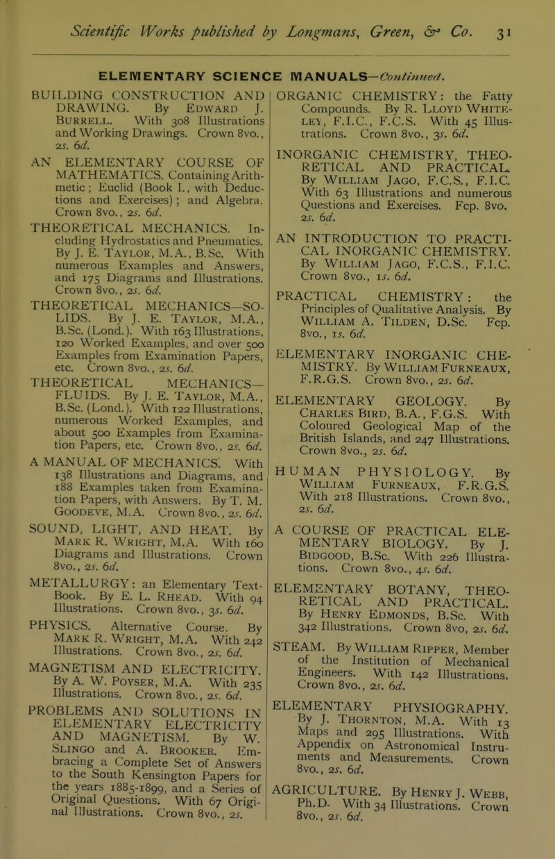 ELEIVIENTARY SCIENCE IVIANUALS-Co«//««erf. BUILDING CONSTRUCTION AND DRAWING. By Edward J. BURRELL. With 308 Illustrations and Working Drawings. Crown 8vo., 2S. 6d. AN ELEMENTARY COURSE OF MATHEMATICS. Containing Arith- metic ; Euclid (Book I., with Deduc- tions and Exercises); and Algebra. Crown 8vo., 2s. 6d. THEORETICAL MECHANICS. In- cluding Hydrostatics and Pneumatics. By J. E. T.-VYLOR, M.A., B.Sc. With numerous E.xamples and Answers, and 17s Diagrams and Illustrations. Crown 8vo., zs. 6d. THEORETICAL MECHANICS—SO- LIDS. By J. E. Taylor, M.A., B.Sc. (Lond.). With 163 Illustrations, 120 Worked Examples, and over 500 Examples from Examination Papers, etc. Crown Svo., 2s. 6d. THEORETICAL MECHANICS- FLUIDS. By J. E. Taylor, M.A., B.Sc. (Lond.). With 122 Illustrations, numerous Worked Examples, and about 500 Examples from Examina- tion Papers, etc. Crown 8vo., 2s. 6d. A MANUAL OF MECHANICS. With 138 Illustrations and Diagrams, and 188 Examples taken from Examina- tion Papers, with Answers. By T. M. GOODEVE, M.A. Crown 8vo., 2s. 6d. SOUND, LIGHT, AND HEAT. By Mark R. Wright, M.A. With 160 Diagrams and Illustrations. Crown 8vo., 2S. 6d. METALLURGY: an Elementary Text- Book. By E. L. Rhkad. With 94 Illustrations. Crown 8vo., 3J. 6d. PHYSICS. Alternative Course. By Mark R. Wright, M.A. With 242 Illustrations. Crown Svo., 2,r. 6d. MAGiNETISM AND ELECTRICITY. By A. W. PoYSER, M.A. With 235 Illustrations. Crown Svo., 2s. 6d. PROBLEMS AND SOLUTIONS IN ELEMENTARY ELECTRICITY AND MAGNETISM. By W. Slingo and A. Brookeu. Em- bracing a Complete Set of Answers to the South Kensington Papers for the years 1885-1899, and a Series of Original Questions. With 67 Origi- nal Illustrations. Crown Svo., 2s. ORGANIC CHEMISTRY: the Fatty Compounds. By R. Lloyd Whitk- ley, F.I.C, F.C.S. With 45 Illus- trations. Crown Svo., 3^. 6d. INORGANIC CHEMISTRY, THEO- RETICAL AND PRACTICAL. By William J ago, F.C.S., F.I.C. With 63 Illustrations and numerous Questions and Exercises. Fcp. Svo. 2S. 6d. AN INTRODUCTION TO PRACTI- CAL INORGANIC CHEMISTRY. By William Jago, F.C.S., F.I.C. Crown 8vo., is. 6d. PRACTICAL CHEMISTRY : the Principles of Qualitative Analysis. By William A. Tilden, D.Sc. Fcp. Svo., IS. 6d. ELEMENTARY INORGANIC CHE- MISTRY. By William Furneaux, F.R.G.S. Crown Svo., 2s. 6d. ELEMENTARY GEOLOGY. By Charles Bird, B.A., F.G.S. With Coloured Geological Map of the British Islands, and 247 Illustrations. Crown 8vo., 2^. 6d. HUMAN PHYSIOLOGY. By William Furneaux, F.R.G.S. With 218 Illustrations. Crown Svo., 2s. 6d. A COURSE OF PRACTICAL ELE- MENTARY BIOLOGY. By J. Bidgood, B.Sc. With 226 Illustra- tions. Crown 8vo., 4.f. 6d. ELEMENTARY BOTANY, THEO- RETICAL AND PRACTICAL. By Henry Edmonds, B.Sc. With 342 Illustrations. Crown Svo, 2s. 6d. STEAM. By William Ripper, Member of the Institution of Mechanical Engineers. With 142 Illustrations. Crown Svo., 2s. 6d. ELExMENTARY PHYSIOGRAPHY. By J. Thornton, M.A. With 13 Maps and 295 Illustrations. With Appendix on Astronomical Instru- ments and Measurements. Crown Svo., 2s. 6d. AGRICULTURE. By Henry J. Webb, Ph.D. With 34 Illustrations. Crown 8vo., 2s. 6d.