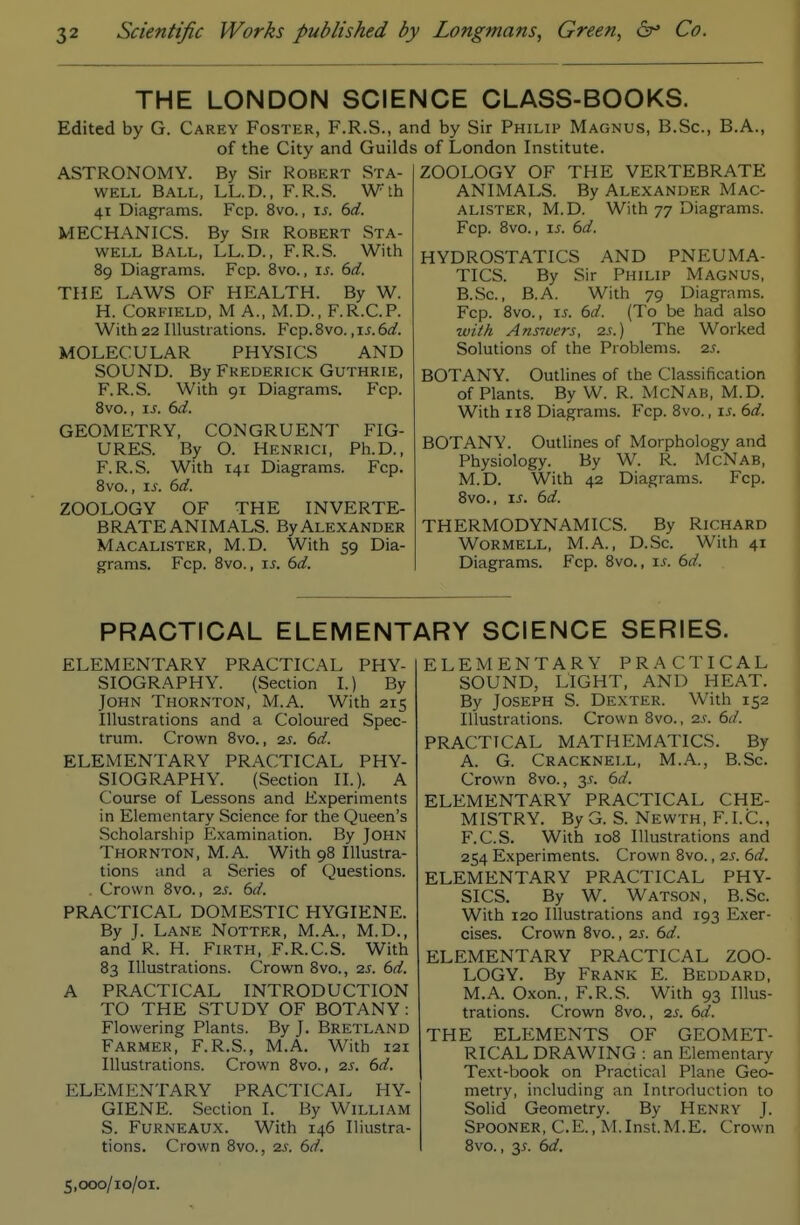 THE LONDON SCIENCE CLASS-BOOKS. Edited by G. Carey Foster, F.R.S., an of the City and Guilds ASTRONOMY. By Sir Robert Sta- WELL Ball, LL.D., F.R.S. Wlh 41 Diagrams. Fcp. 8vo., \s. 6d. VIECHANICS. By Sir Robert Sta- WELL Ball, LL.D., F.R.S. With 89 Diagrams. Fcp. Bvo., is. 6d. THE LAWS OF HEALTH. By W. H. CoRFiELD, M A., M.D., F.R.C.P. With 22 Illustrations. Fcp. Bvo., 6d. MOLECULAR PHYSICS AND SOUND. By Frederick Guthrie, F.R.S. With 91 Diagrams. Fcp. Svc, js. 6d. GEOMETRY, CONGRUENT FIG- URES. By O. Henrici, Ph.D., F.R.S. With 141 Diagrams. Fcp. Bvo., IS. 6d. ZOOLOGY OF THE INVERTE- BRATE ANIMALS. By Alexander Macalister, M.D. With 59 Dia- grams. Fcp. Bvo., ij^. 6d. d by Sir Philip Magnus, B.Sc, B.A., of London Institute. ZOOLOGY OF THE VERTEBRATE ANIMALS. By Alexander Mac- alister, M.D. With 77 Diagrams. Fcp. Bvo., IS. 6d. HYDROSTATICS AND PNEUMA- TICS. By Sir Philip Magnus, B.Sc, B.A. With 79 Diagrams. Fcp. Bvo., xs. 6d. (To be had also wi//i Ans7ve?-s, 2s.) The Worked Solutions of the Problems. 2s. BOTANY. Outlines of the Classification of Plants. By W. R. McNab, M.D. With iiB Diagrams. Fcp. Bvo., is. 6d. BOTANY. Outlines of Morphology and Physiology. By W. R. McNab, M.D. With 42 Diagrams. Fcp. Bvo., IS. 6d. THERMODYNAMICS. By Richard Wormell, M.A. , D.Sc. With 41 Diagrams. Fcp. Bvo., is. 6d. PRACTICAL ELEMENTARY SCIENCE SERIES. ELEMENTARY PRACTICAL PHY- SIOGRAPHY. (Section I.) By John Thornton, M.A. With 215 Illustrations and a Coloured Spec- trum. Crown Bvo., 2s. 6d. ELEMENTARY PRACTICAL PHY- SIOGRAPHY. (Section II.). A Course of Lessons and Experiments in Elementary Science for the Queen's Scholarship Examination. By John Thornton, M.A. With 9B Illustra- tions and a Series of Questions. . Crown Bvo., 2s. 6d. PRACTICAL DOMESTIC HYGIENE. By J. Lane Nottkr, M.A., M.D., and R. H. Firth, F.R.C.S. With B3 Illustrations. Crown Bvo., 2s. 6d. A PRACTICAL INTRODUCTION TO THE STUDY OF BOTANY: Flowering Plants. By J. Bretland Farmer, F.R.S., M.A. With 121 Illustrations. Crown Bvo., 2s. 6d. ELEMENTARY PRACTICAL HY- GIENE. Section I. By William S. FuRNEAUX. With 146 Iliustra- tions. Crown Bvo., 2s. 6d. 5,000/10/01. ELEMENTARY PRACTICAL SOUND, LIGHT, AND HEAT. By Joseph S. Dexter. With 152 Illustrations. Crown Bvo., 2s. 6d. PRACTICAL MATHEMATICS. By A. G. Cracknell, M.A., B.Sc. Crown Bvo., 35. 6d. ELEMENTARY PRACTICAL CHE- MISTRY. By G. S. Newth, F.I.C., F.C.S. With loB Illustrations and 254 Experiments. Crown Bvo., 2s. 6d. ELEMENTARY PRACTICAL PHY- SICS. By W. Watson, B.Sc. With 120 Illustrations and 193 Exer- cises. Crown Bvo., 2s. 6d. ELEMENTARY PRACTICAL ZOO- LOGY. By Frank E. Beddard, M.A. Oxon., F.R.S. With 93 Illus- trations. Crown Bvo., 25. 6d. THE ELEMENTS OF GEOMET- RICAL DRAWING : an Elementary Text-book on Practical Plane Geo- metry, including an Introduction to Solid Geometry. By Henry J. Spooner, C.E., M.Inst.M.E. Crown Bvo., 3^. 6d.