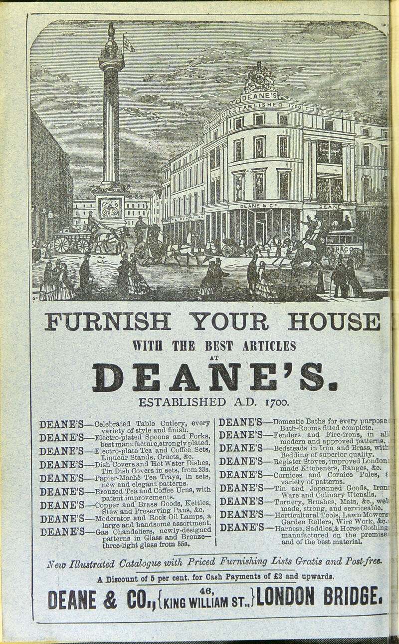 FURNISH YOUR HOUSE WITH THE BEST ARTICLES AT DEANE'S. ESTABLISHED A.D. 1700. DEANE'S—Celebrated Table Cutlery, every variety of style and finish. DEANE'S—Electro-plated Spoons and Forks, best manufacture.strongly plated. DEANE'S—Electro-plate Tea and Coffee Sets, Liqueur Stands, Cruets, &c. DEANE'S—Dish Covers and Hot Water Dishes, Tin Dish Covers in sets, from 23s. DEANE'S—Papier-Mache Tea Trays, in sets, new and elegant patterns. DEANE'S—Bronzed Tea and Coffee Urns, with patent improvements. DEANE'S—Copper and Brass Goods, Kettles, Stew and Preserving Pans, &o. DEANE'S—Moderator and Rock Oil Lamps, a large and handsome assortment. DEANE'S—Gas Chandeliers, newly-designed patterns in Glass and Bronze— three-light glass from 65s. DEANE'S- DEANE'S- DEANE'S- DEANE'S- DEANE'S- DEANE'S- DEANE'S- DEANE'S- DEANE'S- -Domestio Baths for every purpose Batb-Rooms fitted complete. -Fenders and Firo-irons, in at modern and approved patterns, -Bedsteads in Iron and Brass, witt? Bedding of superior quality. -Register Stoves, improved London: 3 made Kitcheners, Ranges, &c. -Cornices and Cornice Poles, i variety of patterns. -Tin and Japanned Goods, Iron: Ware and Culinary Utensils. -Turnery, Brushes, Mats, &c, wel made, strong, and serviceable. -Horticultural Tools, Lawn Mowere I Garden Rollers, Wire Work, 4o.-.i J -Harness, Saddles,* Horse Clothing manufactured on the premise and of the best material. New Illustrated Catalogue with Priced Furnishing Lists Gratis and Post-free. A Discount of 5 per cent, for Cash Payments of £2 and upwards. DEANE & Cockingwiluam stJLOHDON BRIDGE.