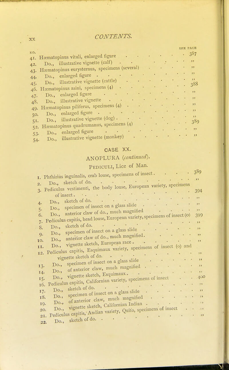 NO. 41. 42. 43- 44. 45 Heematopinus vituli, enlarged figure Do., illustrative vignette (calf) Hrematopinus eurysternus, specimens (several) Do., enlarged figure . Do., illustrative vignette (cattle) 46. Hsematopinus asini, specimens (4) . 47. Do., enlarged figure . . • ■ 48. Do., illustrative vignette Hcematopinus pilifems, specimens (4) . Do., enlarged figure . Do., illustrative vignette (dog) . Hrematopinus quadrumanus, specimens (4) Do., enlarged figure Do., illustrative vignette (monkey) 49- 5°- 5i- 52- 53- 54- SF.E TACE 387 388 389 I. 2. 3- 4- 5- 6. 7- 8. 9- 10, 11 12 13- 14. i5- 16. 17- 18. 19. 20. 21, 22 CASE XX. ANOPLURA {continued). Pediculi, Lice of Man. Phthirius inguinalis, crab louse, specimens of insect. ^^^X^^^, European variety-spedmen: of insect. ' Do., sketch of do. Do specimen of insect on a glass slide . Do' anterior claw of do., much magnified . • ■ Pe^culus capitis, head louse, European variety, specimens of insect (o Do., sketch of do. . ' *  Do specimen of insect on a glass slide . Do anterior claw of do., much magnified. . • vignette sketch of do. . • • Do specimen of insect on a glass slide . • Do of anterior claw, much magnified . • Do' vignette sketch, Esquimaux. • • • • Do. sketch of do. • ■ ■ Do specimen of insect ■>» • ' ' ' Pe^, jr;: -*» r. Do., sketch of do. . 389 394 399 400
