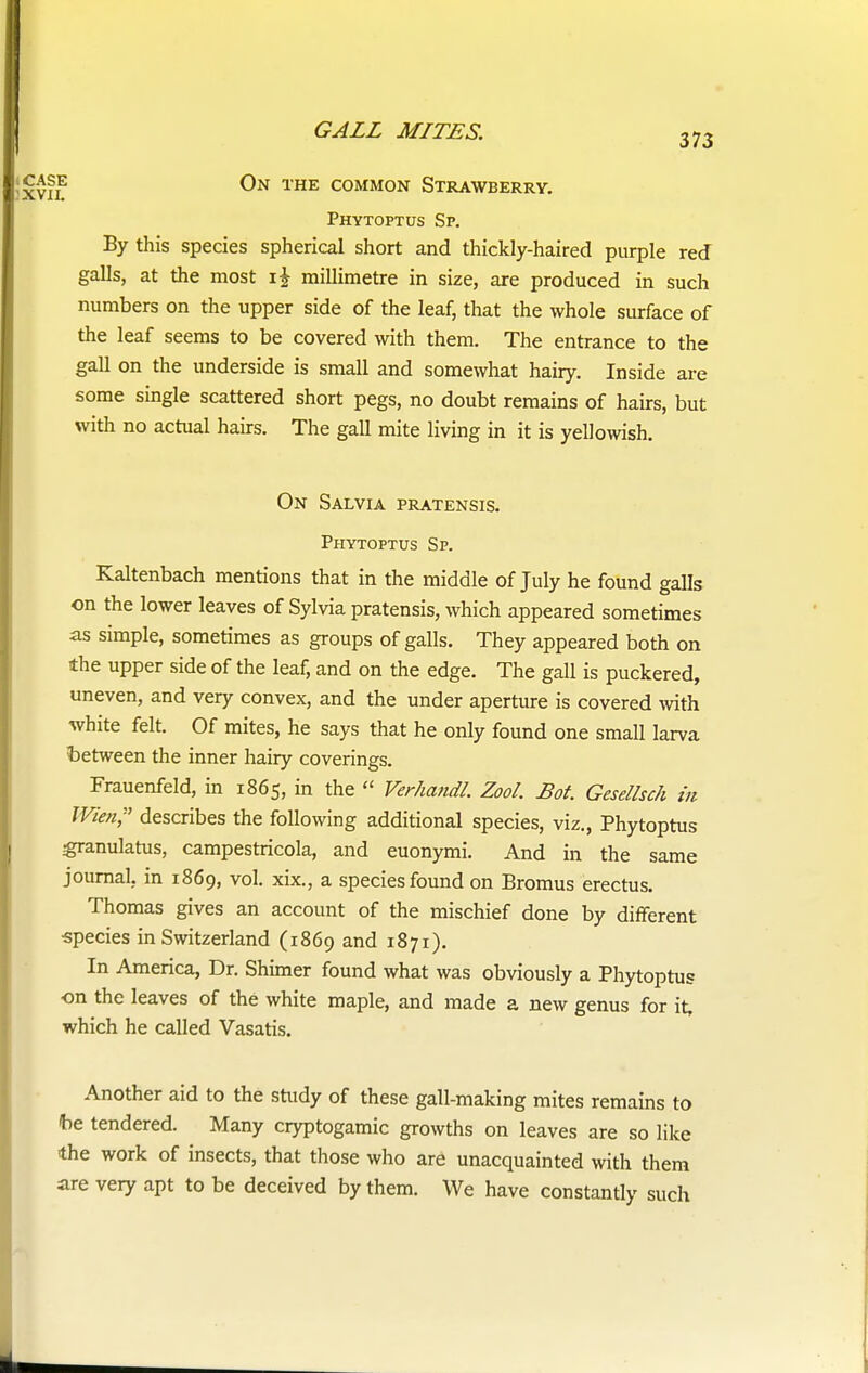 373 f On the common Strawberry. Phytoptus Sp. By this species spherical short and thickly-haired purple red galls, at the most i£ millimetre in size, are produced in such numbers on the upper side of the leaf, that the whole surface of the leaf seems to be covered with them. The entrance to the gall on the underside is small and somewhat hairy. Inside are some single scattered short pegs, no doubt remains of hairs, but with no actual hairs. The gall mite living in it is yellowish. On Salvia pratensis. Phytoptus Sp. Kaltenbach mentions that in the middle of July he found galls on the lower leaves of Sylvia pratensis, which appeared sometimes as simple, sometimes as groups of galls. They appeared both on the upper side of the leaf, and on the edge. The gall is puckered, uneven, and very convex, and the under aperture is covered with white felt. Of mites, he says that he only found one small larva between the inner hairy coverings. Frauenfeld, in 1865, in the 11 Verhandl Zool. Bot. Gesellsch in Wien, describes the following additional species, viz., Phytoptus granulatus, campestricola, and euonymi. And in the same journal, in 1869, vol. xix., a species found on Bromus erectus. Thomas gives an account of the mischief done by different species in Switzerland (1869 and 1871). In America, Dr. Shimer found what was obviously a Phytoptus on the leaves of the white maple, and made a new genus for it, which he called Vasatis. Another aid to the study of these gall-making mites remains to be tendered. Many cryptogamic growths on leaves are so like ■the work of insects, that those who are unacquainted with them are very apt to be deceived by them. We have constantly such