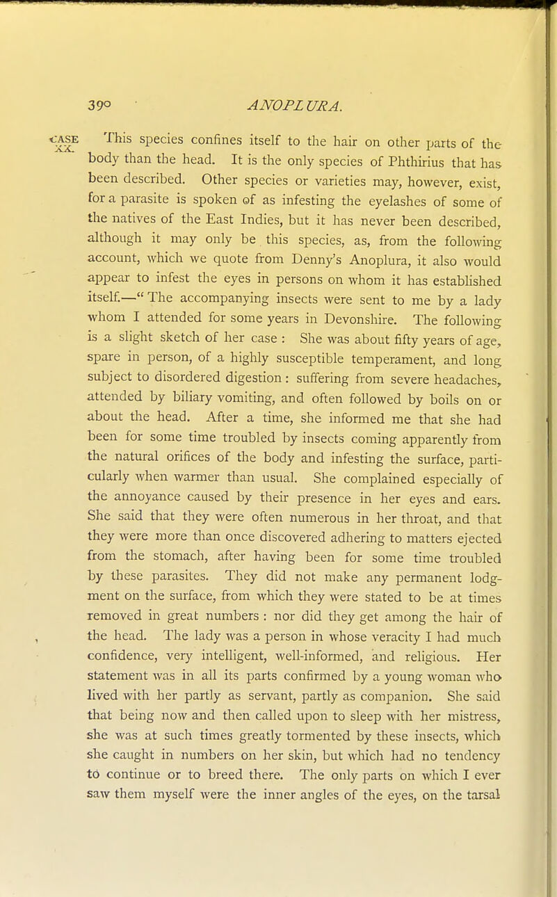«ff|E This species confines itself to the hair on other parts of the body than the head. It is the only species of Phthirius that has been described. Other species or varieties may, however, exist, for a parasite is spoken of as infesting the eyelashes of some of the natives of the East Indies, but it has never been described, although it may only be this species, as, from the following account, which we quote from Denny's Anoplura, it also would appear to infest the eyes in persons on whom it has established itself.— The accompanying insects were sent to me by a lady whom I attended for some years in Devonshire. The following is a slight sketch of her case : She was about fifty years of age, spare in person, of a highly susceptible temperament, and long subject to disordered digestion: suffering from severe headaches, attended by biliary vomiting, and often followed by boils on or about the head. After a time, she informed me that she had been for some time troubled by insects coming apparently from the natural orifices of the body and infesting the surface, parti- cularly when warmer than usual. She complained especially of the annoyance caused by their presence in her eyes and ears. She said that they were often numerous in her throat, and that they were more than once discovered adhering to matters ejected from the stomach, after having been for some time troubled by these parasites. They did not make any permanent lodg- ment on the surface, from which they were stated to be at times removed in great numbers : nor did they get among the hair of the head. The lady was a person in whose veracity I had much confidence, very intelligent, well-informed, and religious. Her statement was in all its parts confirmed by a young woman who lived with her partly as servant, partly as companion. She said that being now and then called upon to sleep with her mistress, she was at such times greatly tormented by these insects, which she caught in numbers on her skin, but which had no tendency to continue or to breed there. The only parts on which I ever saw them myself were the inner angles of the eyes, on the tarsal
